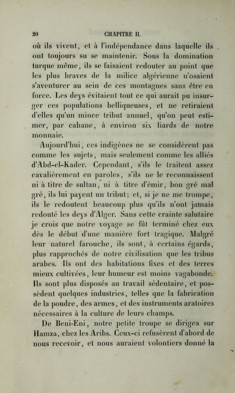 OÙ ils vivent, et à l’iiulépendance clans laquelle ils ont toujours su se maintenir. Sous la domination turque même, ils se faisaient redouter au point que les plus braves de la milice algérienne n’osaient s’aventurer au sein de ces montagnes sans être en force. Les deys évitaient tout ce qui aurait pu insur- ger ces populations bellicjueuses, et ne retiraient d’elles qu’un mince tribut annuel, qu’on peut esti- mer, par cabane, à environ six liards de notre monnaie. Aujourd’bui, ces indigènes ne se considèrent pas comme les sujets, mais seulement comme les alliés d’Abd-el-Kader. Cependant, s’ils le traitent assez cavalièrement en paroles, s’ils ne le reconnaissent ni à titre de sultan, ni à titre d’émir, bon gré mal gré, ils lui payent un tribut; et, si je ne me trompe, ils le redoutent beaucoup plus cju’ils n’ont jamais redouté les deys d’Alger. Sans cette crainte salutaire je crois que notre voyage se fût terminé chez eux dès le début d’une manière fort tragique. Malgré leur naturel farouche, ils sont, à certains égards, plus rapprochés de notre civilisation que les tribus arabes. Ils ont des habitations fixes et des terres mieux cultivées, leur humeur est moins vagabonde. Ils sont plus disposés au travail sédentaire, et pos- sèdent quelques industries, telles c|ue la fabrication de la poudre, des armes, et des instruments aratoires nécessaires à la culture de leurs champs. De Beni-Eni, notre petite troupe se dirigea sur Hamza, chez les Aribs. Ceux-ci refusèrent d’abord de nous recevoir, et nous auraient volontiers donné la