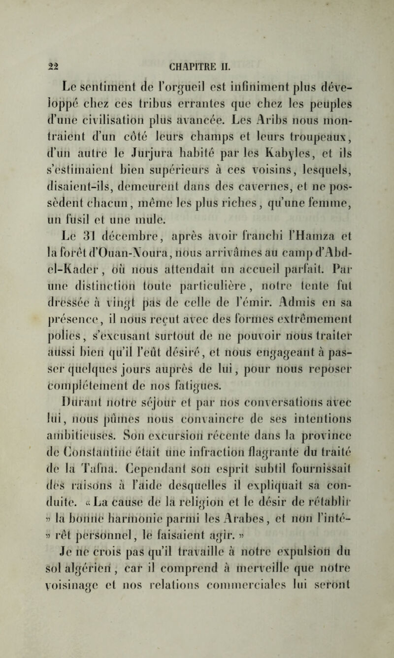 Le sentiment de l’orgueil est infiniment plus déve- ioj3pé chez ces tribus errantes que chez les peuples d’une civilisation plus avancée. Les Arihs nous mon- traient d’un côté leurs champs et leurs troupeaux, d’un autre le Jurjura habité parles Kabyles, et ils s’estimaient bien supérieurs à ces voisins, lesquels, disaient-ils, demeurent dans des cavernes, et ne pos- sèdent chacun, même les plus riches, qu’une femme, un fusil et une mule. Le 31 décembre, après avoir franchi l’Hamza et la forêt d’Ouan-Xoura, nous arrivâmes au camp d’Ahd- el-Kader, où nous attendait un accueil parfait. Par une distinction toute particulière, notre tente fut dressée à vingt jias de celle de l’émir. Admis en sa présence, il nous reçut avec des formes extrêmement polies, s’excusant surtout de ne pouvoir nous traiter aussi bien qu’il feût désiré, et nous engageant à pas- ser quelques jours auprès de lui, pour nous reposer complètement de nos hitigues. Durant notre séjoiir et par nos conversations avec lui, nous pûmes nous convaincre de ses intentions an'ibitieuses. Son excursion récente dans la province de (mnstantiiie était une infraction flagrante du traité de la Tafna. Cependant son esprit subtil fournissait des laisons à l’aide desquelles il expliquait sa con- duite. icLa cause de la religion et le désir de rétahlii’ l(à hoiine harmonie parmi les Arabes, et non l’inté- '5 rêt j)ersonnel, le faisaient agir. 55 Je iie crois pas qu’il travaille à notre expulsion du sol algérien, car il comprend à merveille que notre voisinage et nos relations commerciales lui s(‘ronl