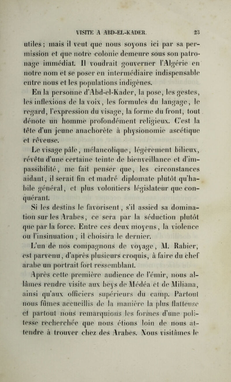 utiles; mais il veut que nous soyons ici par sa per- mission et que notre colonie demeure sous son patro- nage immédiat. Il voudrait gouverner l’Algérie en notre nom et se poser en intermédiaire indispensable entre nous et les populations indigènes. En la personne d’Abd-el-Kader, la pose, les gestes, les inflexions de la voix, les formules du langage, le regard, l’expression du visage, la forme du front, tout dénote un homme profondément religieux, (fest la tête d’un jeune anachorète à physionomie ascétique et rêveuse. Le visage pâle, mélancolique, légèrement bilieux, révêtu d’une certaine teinte de bienveillance et d’im- passibilité, me fait penser que, les circonstances aidant, il serait fin et madré diplomate plutôt qu’ha- bile général, et plus volontiers législateur (jue con- (piérant. Si les destins le favorisent, s’il assied sa domina- tion sur les Arabes, ce sera par la séduction plutôt que par la force. Entre ces deux moyens, la violence ou l’insinuation , il choisira le dernier. L’un de nos compagnons de voyage, AI. Rabier; est parvenu, d’après plusieurs croquis, à faire du chef arabe un portj*ait fort ressemblant. Après celle première audience de l’émir, nous al- lâmes rendre visite aux beys de Médéa et de Aîiliana, ainsi qu’aux officiers supérieurs du canq). Partout nous fûmes accueillis de la manière la plus tlatteuse et partout nous remarquions les formes d’une |)oii- tesse recherchée que nous étions loin de nous at- tendre à trouver chez des Arabes. \ous visitâmes le