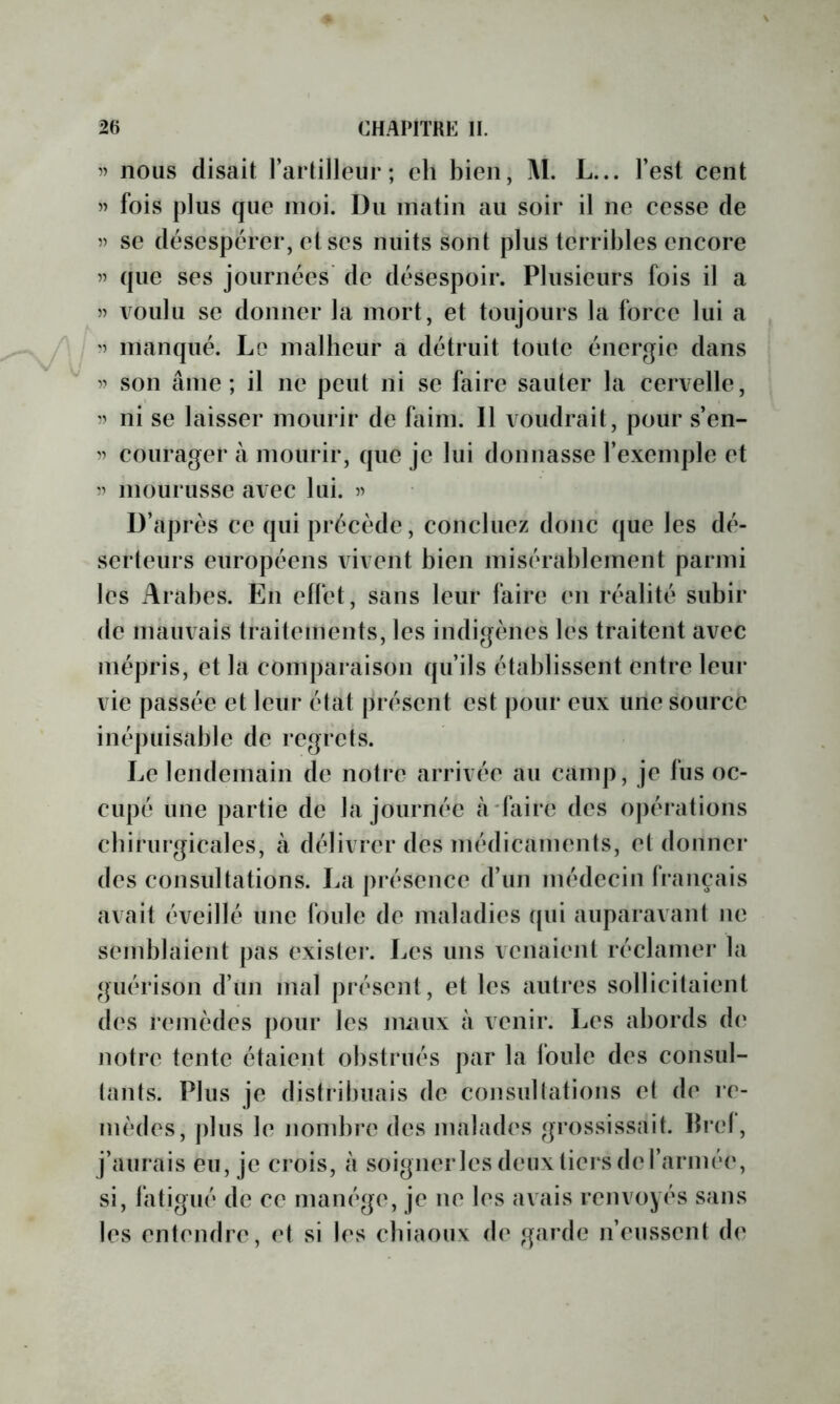 ” nous disait l’artilleur; eh bien, M. L... l’est cent fois plus que moi. Du matin au soir il ne cesse de » se désespérer, et ses nuits sont plus terribles encore 5’ que ses journées de désespoir. Plusieurs fois il a voulu se donner la mort, et toujours la force lui a '5 manqué. Le malheur a détruit toute énergie dans 5? son âme; il ne peut ni se faire sauter la cervelle, ni se laisser mourir de faim. Il voudrait, pour s’en- 55 courager à mourir, que je lui donnasse l’exemple et 55 mourusse avec lui. 5^ D’après ce qui précède, concluez donc que les dé- serteurs européens vivent bien misérablement parmi les Arabes. En elfet, sans leur faire en réalité subir de mauvais traitements, les indigènes les traitent avec mépris, et la comparaison qu’ils établissent entre leur vie passée et leur état présent est pour eux une source inépuisable de regrets. Le lendemain de notre arrivée au camp, je fus oc- cupé une partie de la journée affaire des oj)érations chirurgicales, à délivrer des inédicaments, et donner des consultations. La présence d’un médecin français avait éveillé une foule de maladies qui auparavant ne semblaient pas existei*. Les uns venaient réclamer la guérison d’un mal présent, et les autres sollicitaient des remèdes pour les nuuix à venir. Les abords d(‘ notre tente étaient obstrués par la foule des consul- tants. Plus je distribuais de consultations et de re- mèdes, plus le nombiT des malades grossissait, bref, j’aurais eu, je crois, à soigner les deux tiers de l’armée, si, fatigué de ce manège, je ne les avais renvoyés sans les entendre, et si les cbiaoux de garde n’eussent de