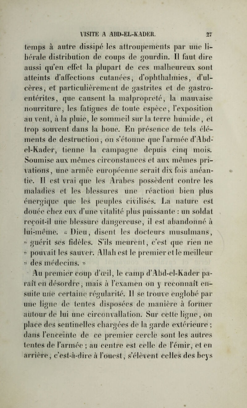 temps à autre dissipé les attroupements par une li- bérale distribution de coups de gourdin. Il faut dire aussi qu’en effet la plupart de ces malbeureux sont atteints d’alfections cutanées, d’opbthalmies, d’ul- cères, et particulièrement de gastrites et de gastro- entérites, que causent la malpropreté, la mauvaise nourriture, les fatigues de toute espèce, l’exposition au vent, à la pluie, le sommeil sur la terre bumide, et trop souvent dans la boue. En présence de tels élé- ments de destruction, on s’étonne que l’armée d’Abd- el-Kader, tienne la campagne depuis cinq mois. Soumise aux memes circonstances et aux mêmes pri- vations, une armée européenne serait dix fois anéan- tie. Il est vrai que les Arabes possèdent contre les maladies et les blessures une réaction bien plus énergique que les peuples civilisés. La nature est douée chez eux d’une vitalité plus puissante : un soldat reçoit-il une blessure dangereuse, il est abandonné à lui-meme. « Dieu, disent les docteurs musulmans, guérit ses fidèles. S’ils meurent, c’est que rien ne ’’ pouvait les sauver. Allah est le premier et le meilleur 5’ des médecins. Au jiremicr coup d’œil, le camp d’Abd-el-Kader pa- raît en désordre, mais à l’examen on y reconnaît en- suite une certaine régularité. Il se trouve englobé par une ligne de tentes disposées de manière à former autour de lui une circonvallation. Sur cette ligne, on place des sentinelles chargées de la garde extérieure ; dans fenceinte de ce premier cercle sont les autres tentes de l’armée ; au centre est celle de l’émir, et en arrière, c’est-à-dire à l’ouest, s’élèvent celles des beys