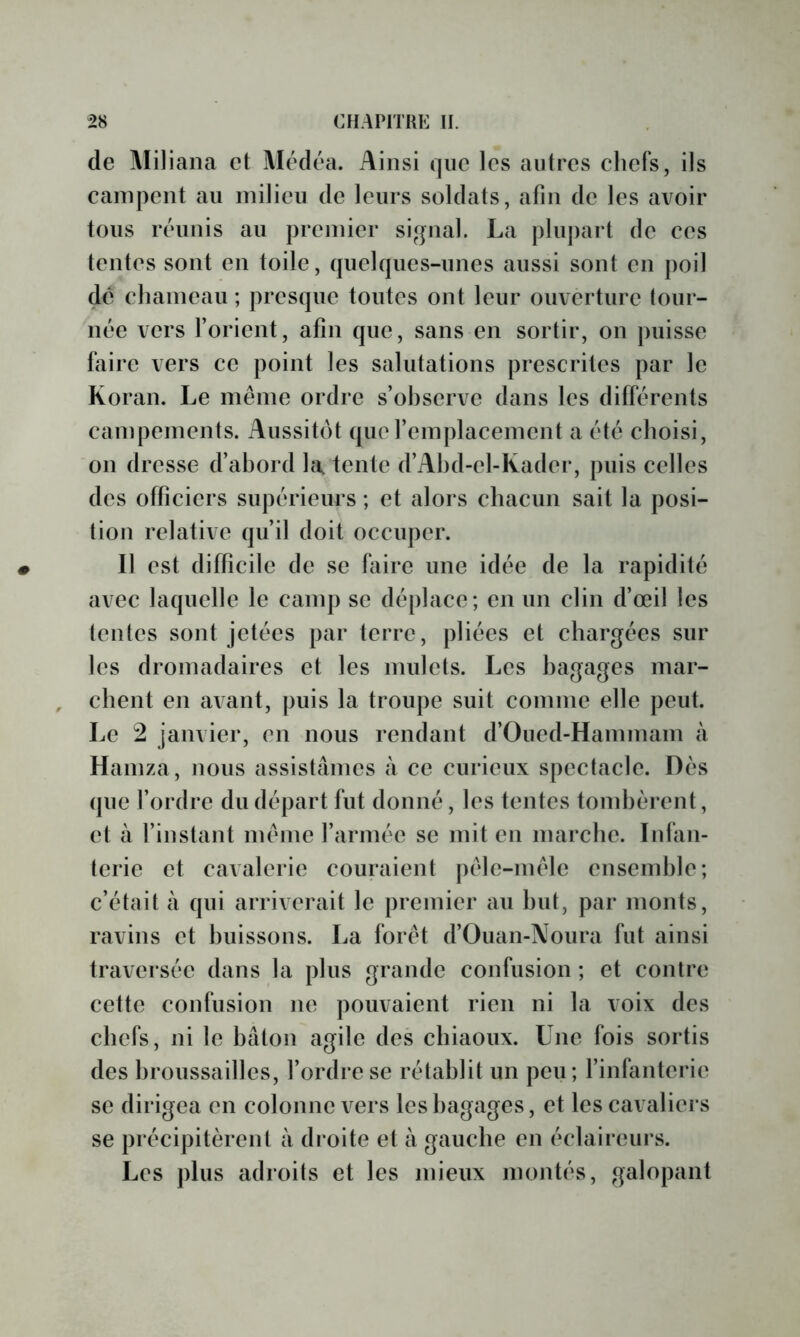 de Miliana et Médéa. Ainsi (jiie les autres chefs, ils campent au milieu de leurs soldats, afin de les avoir tous réunis au premier signal. La plujiart de ces tentes sont en toile, quelques-unes aussi sont en poil de chameau ; presque toutes ont leur ouverture lour- née vers l’orient, afin que, sans en sortir, on puisse faire vers ce point les salutations prescrites par le Koran. Le même ordre s’observe dans les différents campements. Aussitôt que l’emplacement a été choisi, on dresse d’abord hi, tente d’Ahd-el-Kader, puis celles des officiers supérieurs ; et alors chacun sait la posi- tion relative qu’il doit occuper. Il est difficile de se faire une idée de la rapidité avec laquelle le camp se déplace; en un clin d’œil les tentes sont jetées par terre, pliées et chargées sur les dromadaires et les mulets. Les bagages mar- chent en avant, puis la troupe suit comme elle peut. Le 2 janvier, en nous rendant d’Oued-Hammam à Hainza, nous assistâmes à ce curieux spectacle. Dés que l’ordre du départ fut donné, les tentes tondjèrent, et à l’instant même l’armée se mit en marche. Infan- terie et cavalerie couraient pêle-mêle ensemble; c’était à qui arriverait le premier au but, par monts, ravins et buissons. La forêt d’Ouan-Noura fut ainsi traversée dans la plus grande confusion ; et contre cette confusion ne pouvaient rien ni la voix des chefs, ni le bâton agile des chiaoux. Une fois sortis des broussailles, l’ordre se rétablit un peu; l’infanterie se dirigea en colonne vers les bagages, et les cavaliers se précipitèrent à droite et à gauche en éclaireurs. Les plus adroits et les mieux montés, galopant