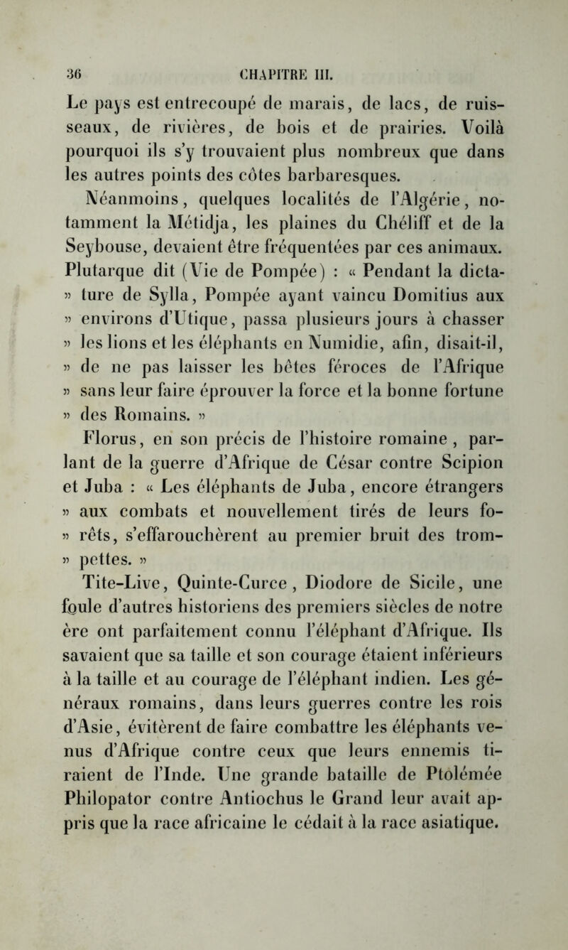 Le }3ays est entrecoupé de marais, de lacs, de ruis- seaux, de rivières, de bois et de prairies. Voilà pourquoi ils s’y trouvaient plus nombreux que dans les autres points des côtes barbaresques. Néanmoins, quelques localités de l’Algérie, no- tamment laMétidja, les plaines du Cbéliff et de la Seybouse, devaient être fréquentées par ces animaux. Plutarque dit (Vie de Pompée) : « Pendant la dicta- 5) ture de Sylla, Pompée ayant vaincu Domitius aux 55 environs d’Utique, passa plusieurs jours à chasser 55 les lions et les éléphants en Numidie, afin, disait-il, 55 de ne pas laisser les bêtes féroces de l’Afrique 55 sans leur faire éprouver la force et la bonne fortune 55 des Romains. 5) Florus, en son précis de l’histoire romaine , par- lant de la guerre d’Afrique de César contre Scipion et Juba : « Les éléphants de Juba, encore étrangers 55 aux combats et nouvellement tirés de leurs fo- 55 rêts, s’effarouchèrent au premier bruit des trom- 55 pettes. 5) Tite-Live, Quinte-Curce , Diodore de Sicile, une foule d’autres historiens des premiers siècles de notre ère ont parfaitement connu l’éléphant d’Afrique. Ils savaient que sa taille et son courage étaient inférieurs à la taille et au courage de l’éléphant indien. Les gé- néraux romains, dans leurs guerres contre les rois d’Asie, évitèrent de faire combattre les éléphants ve- nus d’Afrique contre ceux que leurs ennemis ti- raient de l’Inde. Une grande bataille de Ptolémée Pbilopator contre Antioclius le Grand leur avait ap- pris que la race africaine le cédait à la race asiatique.