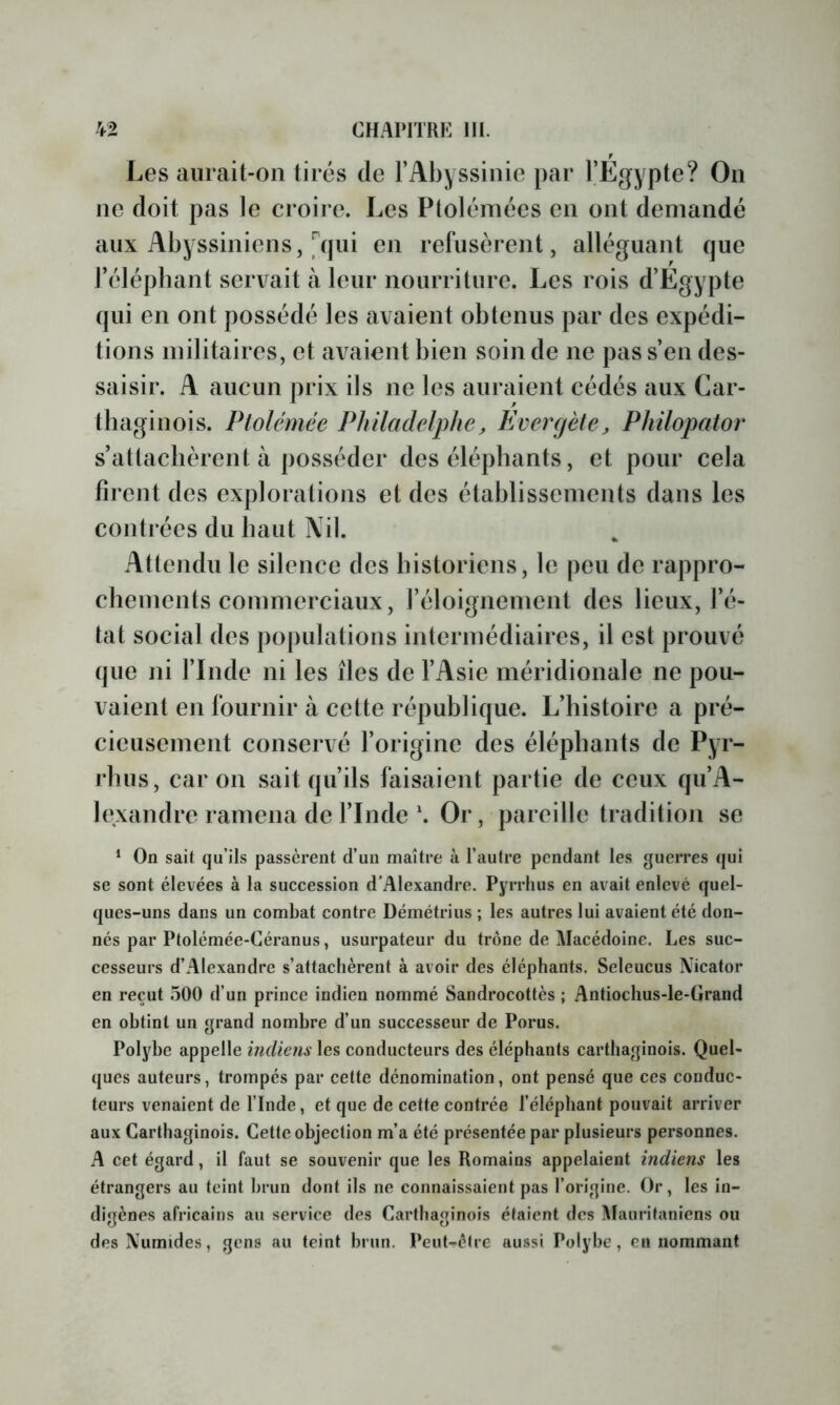 Les aurait-on tirés de l’Abyssinie par l’Egypte? On ne doit pas le croire. Les Ptolémées en ont demandé aux Abyssiniens, [qui en refusèrent, alléguant que rélépbant servait à leur nourriture. Les rois d’Egypte qui en ont possédé les avaient obtenus par des expédi- tions militaires, et avaient bien soin de ne pas s’en des- saisir. A aucun prix ils ne les auraient cédés aux Car- tbaginois. Ptolémée Pliiladelphe^ Evercjète, Philopator s’attachèrent à posséder des éléphants, et pour cela firent des explorations et des établissements dans les contrées du haut Nil. Attendu le silence des historiens, le peu de rappro- chements commerciaux, l’éloignement des lieux, l’é- tat social des populations intermédiaires, il est prouvé que ni l’Inde ni les îles de l’Asie méridionale ne pou- vaient en fournir à cette république. L’histoire a pré- cieusement conservé l’origine des éléphants de Pyr- rhus, car on sait qu’ils faisaient partie de ceux qu’A- lexandre ramena de l’IndeOr, pareille tradition se * On sait qu’ils passèrent d’un maître à l’autre pendant les guerres qui se sont élevées à la succession d’Alexandre. Pyrrhus en avait enlevé quel- ques-uns dans un combat contre Démétrius ; les autres lui avaient été don- nés par Ptolémée-Géranus, usurpateur du trône de Macédoine. Les suc- cesseurs d’Alexandre s’attachèrent à avoir des éléphants, Seleucus IVicator en reçut 500 d’un prince indien nommé Sandrocottès ; Antiochus-le-Grand en obtint un grand nombre d’un successeur de Porus, Polybe appelle indiens les conducteurs des éléphants carthaginois. Quel- ques auteurs, trompés par cette dénomination, ont pensé que ces conduc- teurs venaient de l’Inde, et que de cette contrée l’éléphant pouvait arriver aux Carthaginois. Cette objection m’a été présentée par plusieurs personnes. A cet égard, il faut se souvenir que les Romains appelaient indiens les étrangers au teint brun dont ils ne connaissaient pas l’origine. Or, les in- digènes africains au service des Carthaginois étaient des Mauritaniens ou des Numides, gens au teint brun. Peut-être aussi Polybe, eu nommant