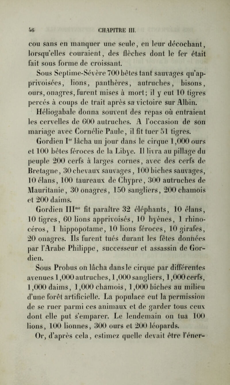 COU sans en manquer une seule, en leur décochant, lorsqu’elles couraient, des flèches dont le fer était fait sous forme de croissant. Sous Septime-Séi ère 700 hêtcs tant sauvages qu’ap- privoisées, lions, panthères, autruches, hisons, ours, onagres, furent mises à mort; il y eut 10 tigres percés à coups de trait après sa victoire sur Alhin. Héliogahale donna souvent des repas où entraient les cervelles de 600 autruches. A l’occasion de son mariage avec Cornélie Paule, il fit tuer 51 tigres. Gordien P lâcha un jour dans le cirque 1,000 ours et 100 hêtes féroces de la Libye. II livra au pillage du peuple 200 cerfs à larges cornes, avec des cerfs de Bretagne, 30chevaux sauvages, lOOhiches sauvages, 10 élans, 100 taureaux de Chypre, 300 autruches de Mauritanie, 30 onagres, 150 sangliers, 200 chamois et 200 daims. Gordien III'® fit paraître 32 éléphants, 10 élans, 10 tigres, 60 lions apprivoisés, 10 hyènes, 1 rhino- céros, 1 hippopotame, 10 lions féroces, 10 girafes, 20 onagres. Ils furent tués durant les fêtes données par l’Arahe Philippe, successeur et assassin de Gor- dien. Sous Prohus on lâcha dans le cirque par différentes avenues 1,000 autruches, 1,000 sangliers, 1,000 cerfs, 1,000 daims, 1,000 chamois, 1,000 hiches au milieu d’une forêt artificielle. La populace eut la permission de se ruer parmi ces animaux et de garder tous ceux dont elle put s’emparer. Le lendemain on tua 100 lions, 100 lionnes, 3(X) ours et 200 léopards. Or, d’après cela, estimez tpielle devait être l’éner-