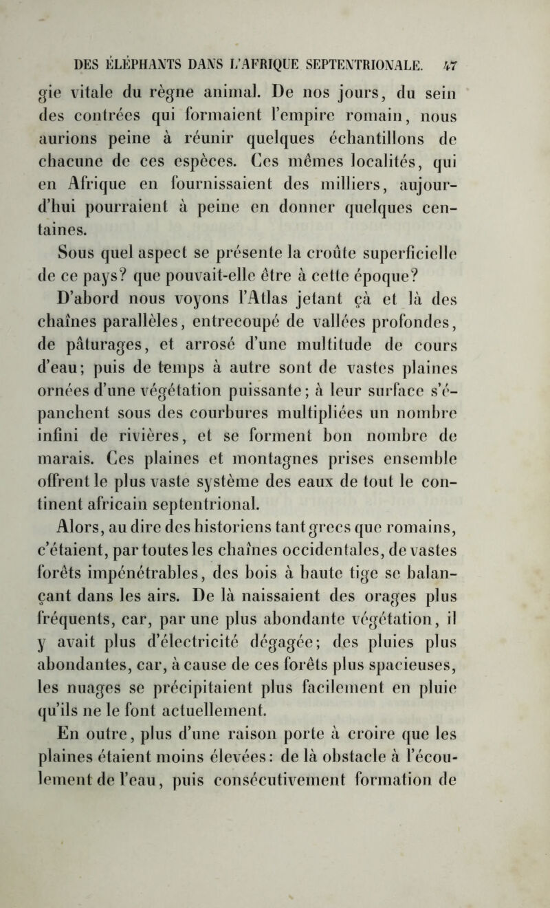 gie vitale du règne animal. De nos jours, du sein des contrées qui formaient l’empire romain, nous aurions peine à réunir quelques échantillons de chacune de ces espèces. Ces mêmes localités, qui en Afrique en fournissaient des milliers, aujour- d’hui pourraient à peine en donner quelques cen- taines. Sous quel aspect se présente la croûte superficielle de ce pays? que pouvait-elle être à cette époque? D’ahord nous voyons l’Atlas jetant çà et là des chaînes parallèles, entrecoupé de vallées profondes, de pâturages, et arrosé d’une multitude de cours d’eau; puis de temps à autre sont de vastes plaines ornées d’une végétation puissante ; à leur surface s’é- panchent sous des courbures multipliées un nombre infini de rivières, et se forment bon nombre de marais. Ces plaines et montagnes prises ensemble offrent le plus vaste système des eaux de tout le con- tinent africain septentrional. Alors, au dire des historiens tant grecs que romains, c’étaient, par toutes les chaînes occidentales, dévastés forêts impénétrables, des bois à haute tige se balan- çant dans les airs. De là naissaient des orages plus fréquents, car, par une plus abondante végétation, il y avait plus d’électricité dégagée; des pluies plus abondantes, car, à cause de ces forêts plus spacieuses, les nuages se précipitaient plus facilement en pluie (ju’ils ne le font actuellement. En outre, plus d’une raison porte à croire que les plaines étaient moins élevées : de là obstacle à l’écou- lement de l’eau, puis consécutivement formation de