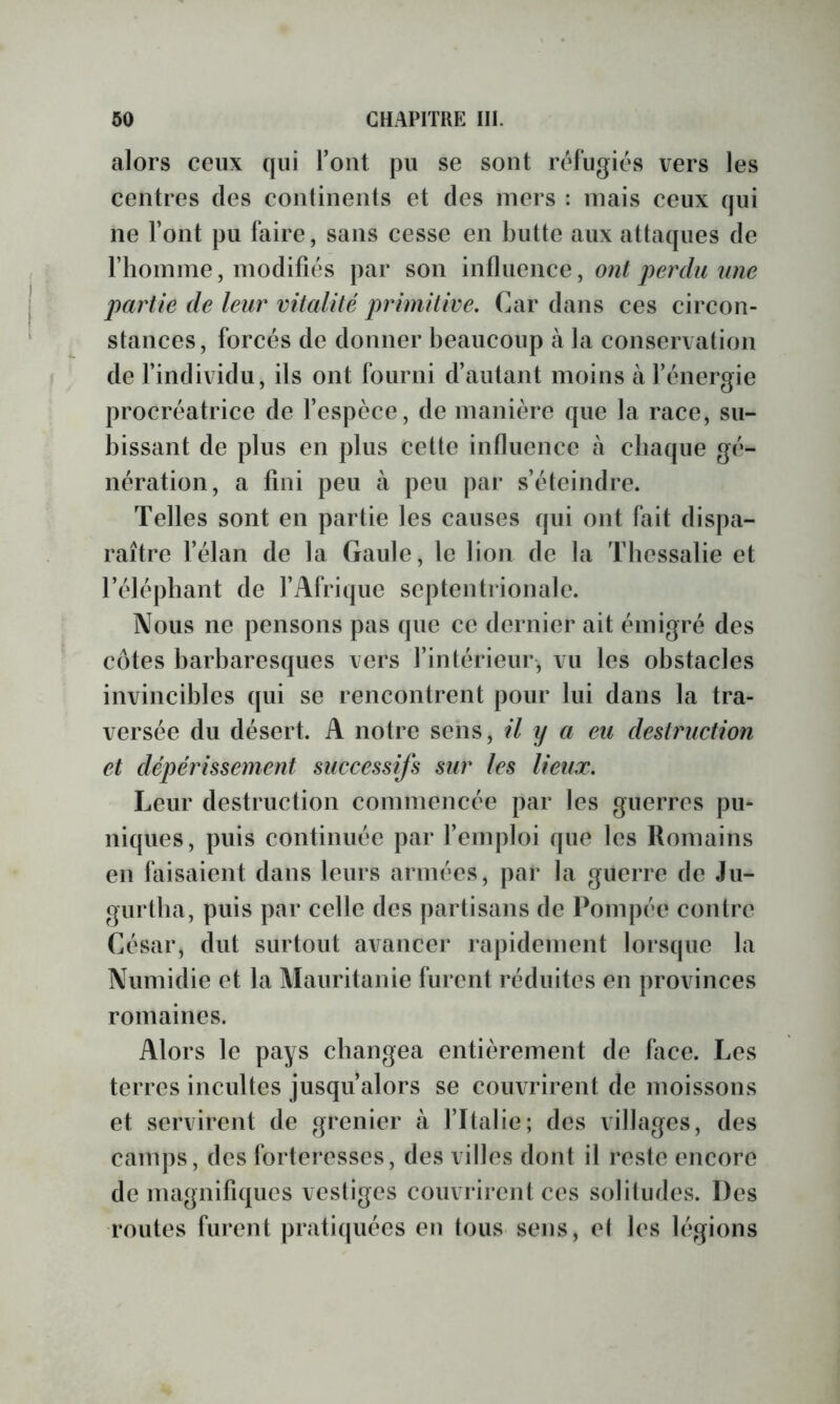 alors ceux qui Tout pu se sont réfugiés vers les centres des continents et des mers : mais ceux qui ne l’ont pu faire, sans cesse en butte aux attaques de l’homme, modifiés par son Inïimnce, ont perdu une partie de leur vitalité primitive. Car dans ces circon- stances, forcés de donner beaucoup à la conservation de l’individu, ils ont fourni d’autant moins à l’énergie procréatrice de l’espèce, de manière que la race, su- bissant de plus en plus cette influence à chaque gé- nération, a fini peu à peu par s’éteindre. Telles sont en partie les causes qui ont fait dispa- raître l’élan de la Gaule, le lion de la Tbessalie et l’éléphant de l’Afrique septentrionale. Nous ne pensons pas que ce dernier ait émigré des côtes barbaresques vers l’intérieur-, vu les obstacles invincibles qui se rencontrent pour lui dans la tra- versée du désert. A notre sens, il y a eu destruction et dépérissement successifs sur les lieux. Leur destruction commencée par les guerres pu- niques, puis continuée par l’emploi que les Romains en faisaient dans leurs armées, par la guerre de Ju- gurtlia, puis par celle des partisans de Pompée contre César, dut surtout avancer rapidement lorsque la Numidie et la Mauritanie furent réduites en provinces romaines. Alors le pays changea entièrement de face. Les terres incultes jusqu’alors se couvrirent de moissons et servirent de grenier à l’Italie; des villages, des camps, des forteresses, des villes dont il reste encore de magnifiques vestiges couvrirent ces solitudes. Des routes furent praticpiées en tous sens, et les légions