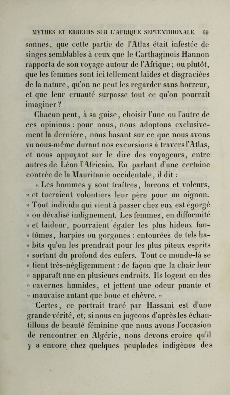 sonnes, que cette partie de l’Atlas était infestée de singes semblables à ceux que le Carthaginois Hannon rapporta de son voyage autour de l’Afrique; ou plutôt, que les femmes sont ici tellement laides et disgraciées de la nature, qu’on ne peut les regarder sans horreur, et que leur cruauté surpasse tout ce qu’on pourrait imaginer ? Cbacun peut, à sa guise, choisir l’une ou l’autre de ces opinions : pour nous, nous adoptons exclusive- ment la dernière, nous basant sur ce que nous avons vunous-méme durant nos excursions à travers l’Atlas, et nous appuyant sur le dire des voyageurs, entre autres de Léon l’Africain. En parlant d’une certaine contrée de la Mauritanie occidentale, il dit : «Les hommes y sont traîtres, larrons et voleurs, et tueraient volontiers leur père pour un oignon. 55 Tout individu qui vient à passer chez eux est égorgé 55 ou dévalisé indignement. Les femmes, en difformité 55 et laideur, pourraient égaler les plus hideux fan- 55 tomes, harpies ou gorgones : entourées de tels ha- 55 hits qu’on les prendrait pour les plus piteux esprits 55 sortant du profond des enfers. Tout ce monde-là se 55 tient très-négligemment : de façon que la chair leur 55 apparaît nue en plusieurs endroits. Ils logent en des 55 cavernes humides, et jettent une odeur puante et 55 mauvaise autant que houe et chèvre. 55 Certes, ce portrait tracé par Hassani est d’une grande vérité, et; si nous en jugeons d’après les échan- tillons de beauté féminine que nous avons l’occasion de rencontrer en Algérie, nous devons croire qu’il y a encore chez quelques peuplades indigènes des