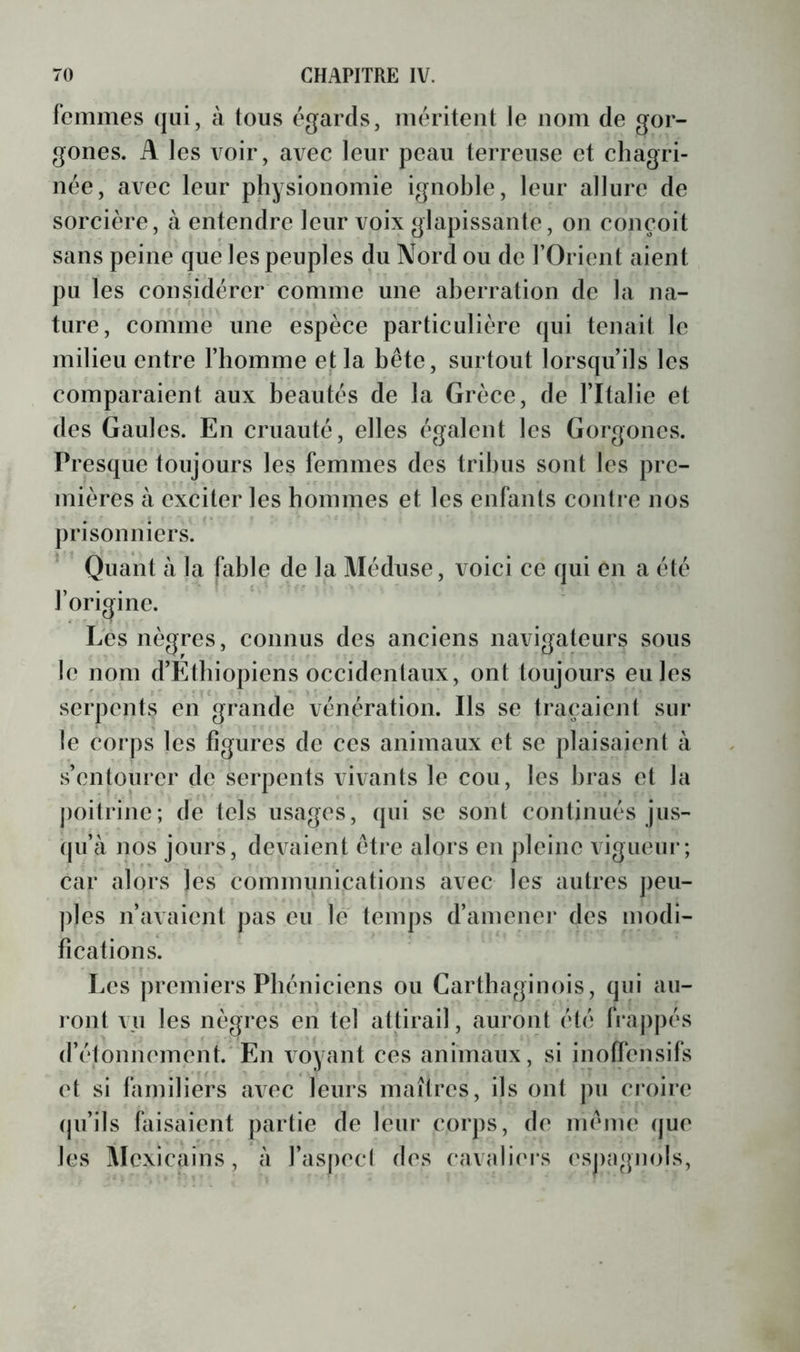 femmes qui, à tous égards, méritent te nom de gor- gones. A les voir, avec leur peau terreuse et chagri- née, avec leur physionomie ignoble, leur allure de sorcière, à entendre leur voix glapissante, on conçoit sans peine que les peuples du Nord ou de l’Orient aient pu les considérer comme une aherration de la na- ture, comme une espèce particulière qui tenait le milieu entre l’homme et la hête, surtout lorsqu’ils les comparaient aux beautés de la Grèce, de l’Italie et des Gaules. En cruauté, elles égalent les Gorgones. Presque toujours les femmes des tribus sont les pre- mières à exciter les hommes et les enfants contre nos prisonniers. ^ Quant à la fable de la Méduse, voici ce qui en a été l’origine. Les nègres, connus des anciens navigateurs sous le nom d’Ethiopiens occidentaux, ont toujours eu les serpents en grande vénération. Ils se traçaient sur le corps les figures de ces animaux et se plaisaient à s’entourer de serpents vivants le cou, les bras et la j)oitrinc; de tels usages, qui se sont continués jus- (ju’à nos jours, devaient être alors en pleine vigueur; car alors les communications avec les autres peu- ples n’avaient pas eu le temps d’amener des modi- fications. Les premiers Phéniciens ou Carthaginois, qui au- ront vu les nègres en tel attirail, auront été frajipés d’étonnement. En voyant ces animaux, si inoffensifs et si familiers avec leurs maîtres, ils ont pu croire qu’ils faisaient partie de leur corps, de même (jue les Mexicains, à l’asjiecl des eavaliei’s ('spagnols,