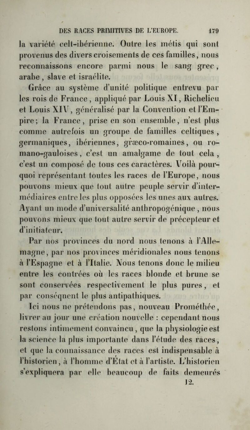 la variété celt-ibérienne. Outre les métis qui sont provenus des divers croisements de ces familles, nous reconnaissons encore parmi nous le sang grec, arabe , slave et Israélite. Grâce au système d’unité politique entrevu par les rois de France, appliqué par Louis XI, Richelieu et Louis XIV, généralisé par la Convention et l’Em- pire; la France, prise en son ensemble, n’est plus comme autrefois un groupe de familles celtiques , germaniques, ibériennes, græco-romaines, ou ro- mano-gauloises, c’est un amalgame de tout cela , c’est un composé de tous ces caractères. Voilà pour- quoi représentant toutes les races de l’Europe, nous pouvons mieux que tout autre peuple servir d’inter- médiaires entre les plus opposées les unes aux autres. Ayant un mode d’universalité anthropogénique , nous pouvons mieux que tout autre servir de précepteur et d’initiateur. Par nos provinces du nord nous tenons à l’Alle- magne, par nos provinces méridionales nous tenons à l’Espagne et à l’Italie. Nous tenons donc le milieu entre les contrées où les races blonde et brune se sont conservées respectivement le plus pures, et par conséquent le plus antipathiques. Ici nous ne prétendons pas, nouveau Prométhée, livrer au jour une création nouvelle : cependant nous restons intimement convaincu , que la physiologie est la science la plus importante dans l’étude des races, et que la connaissanee des races est indispensable à l’historien, à l’homme d’Etat et à l’artiste. L’historien s’expliquera par elle beaucoup de faits demeurés \%