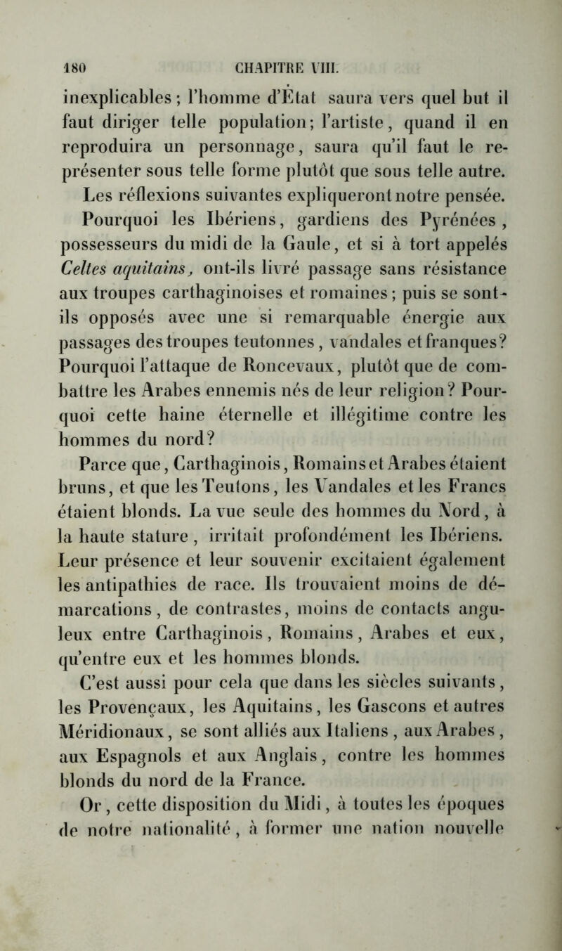 inexplicables; riioimne d’Etat saura vers quel but il faut diriger telle population; l’artiste, quand il en reproduira un personnage, saura qu’il faut le re- présenter sous telle forme plutôt que sous telle autre. Les réflexions suivantes expliqueront notre pensée. Pourquoi les Ibériens, gardiens des Pyrénées, possesseurs du midi de la Gaule, et si à tort appelés Celtes aquitains, ont-ils livré passage sans résistance aux troupes carthaginoises et romaines ; puis se sont- ils opposés avec une si remarquable énergie aux passages des troupes teutonnes, vandales et franques? Pourquoi l’attaque de Roncevaux, plutôt que de com- battre les Arabes ennemis nés de leur religion ? Pour- quoi cette haine éternelle et illégitime contre les hommes du nord? Parce que, Carthaginois, Romains et Arabes étaient bruns, et que les Teutons, les Vandales et les Francs étaient blonds. La vue seule des hommes du Nord, à la haute stature , irritait profondément les Ibériens. Leur présence et leur souvenir excitaient également les antipathies de race. Ils trouvaient moins de dé- marcations, de contrastes, moins de contacts angu- leux entre Carthaginois , Romains , Arabes et eux, qu’entre eux et les hommes blonds. C’est aussi pour cela que dans les siècles suivants, les Provençaux, les Aquitains, les Gascons et autres Méridionaux, se sont alliés aux Italiens , aux Arabes , aux Espagnols et aux Anglais, contre les hommes blonds du nord de la France. Or, cette disposition du Midi, à toutes les époques de notre nationalité, à fmmer une nation nouvelle