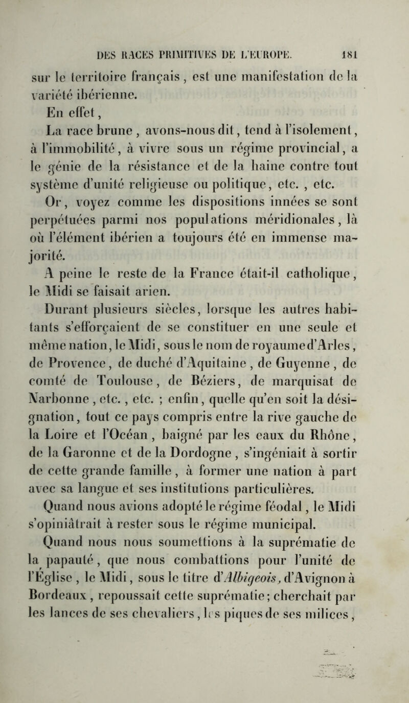 sur le terriloirc français , est une manifestation de la variété ibérienne. En effet, La race brune , avons-nous dit, tend à l’isolement, à rimmobilité, à vivre sous un régime provincial, a le génie de la résistance et de la baine contre tout système d’unité religieuse ou politique , etc. , etc. Or, voyez comme les dispositions innées se sont perpétuées parmi nos populations méridionales, là où l’élément ibérien a toujours été en immense ma- jorité. A peine le reste de la France était-il catholique, le Aîidi se faisait arien. Durant plusieurs siècles, lorsque les autres habi- tants s’efforcaient de se constituer en une seule et même nation, le Midi, sous le nom de royaume d’Arles, de Provence, de duché d’Aquitaine , de Guyenne , de comté de Toulouse, de Béziers, de marquisat de Narbonne , etc., etc. ; enfin, quelle qu’en soit la dési- gnation, tout ce pays compris entre la rive gauche de la Loire et l’Océan , baigné par les eaux du Rhône, de la Garonne et de la Dordogne , s’ingéniait à sortir de cette grande famille, à former une nation à part avec sa langue et ses institutions particulières. Quand nous avions adopté le régime féodal, le Midi s’opiniâtrait à rester sous le régime municipal. Quand nous nous soumettions à la suprématie de la papauté , que nous combattions pour l’unité de l’Eglise , le Midi, sous le titre Ôl Albigeois, d’Avignon à Bordeaux , repoussait cette suprématie; cherchait par les lances de ses chevaliers, b s pi({uesde ses milices,