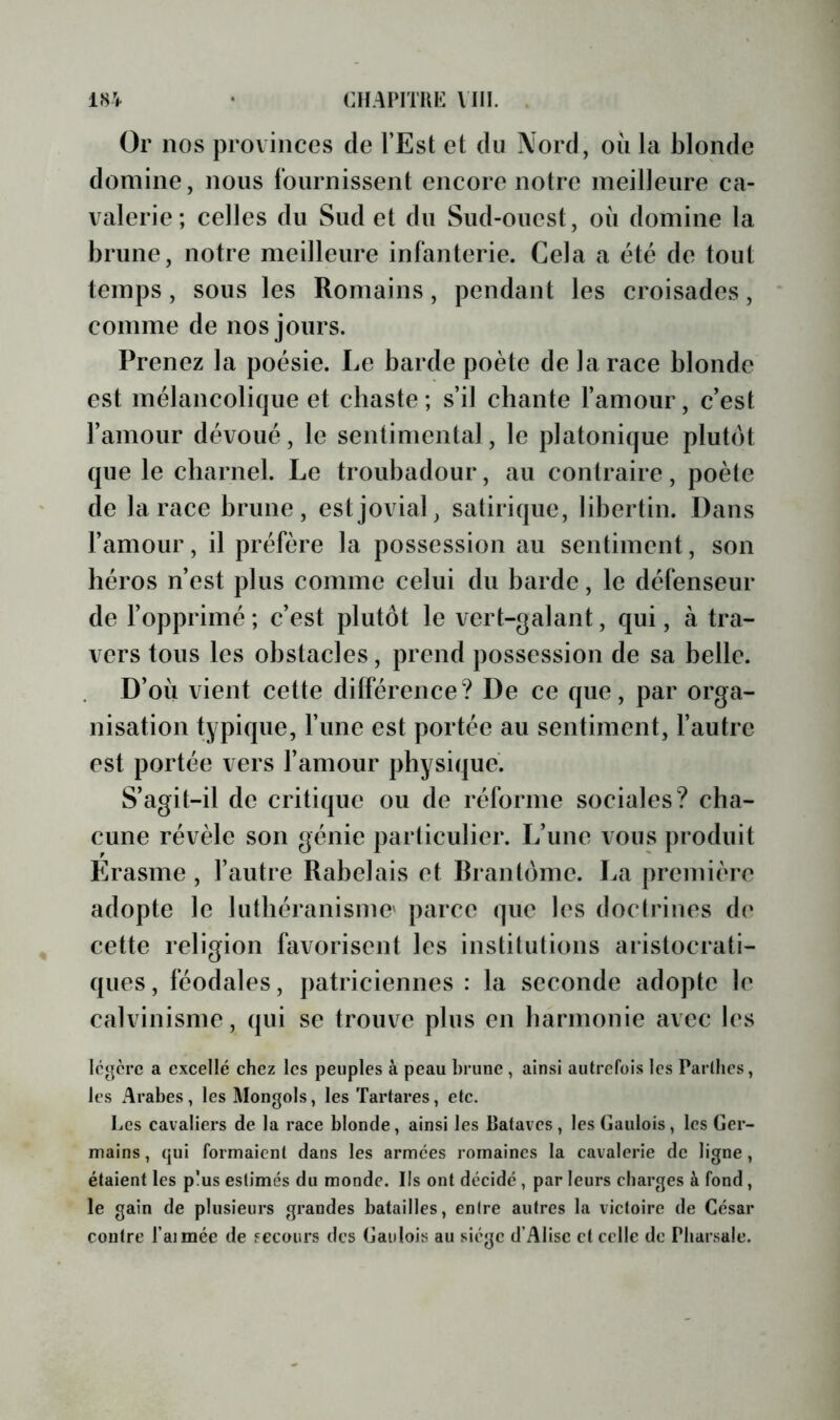 Or nos provinces de l’Est et du Nord, oii la blonde domine, nous fournissent encore notre meilleure ca- valerie; celles du Sud et du Sud-ouest, où domine la brune, notre meilleure infanterie. Cela a été de tout temps, sous les Romains, pendant les croisades, comme de nos jours. Prenez la poésie. Le barde poète de la race blonde est mélancolique et cbaste; s’il chante l’amour, c’est l’amour dévoué, le sentimental, le platonique plutôt que le charnel. Le troubadour, au contraire, poète de la race brune, est jovial, satirique, libertin. Dans l’amour, il préfère la possession au sentiment, son héros n’est plus comme celui du barde, le défenseur de l’opprimé; c’est plutôt le vert-galant, qui, à tra- vers tous les obstacles, prend possession de sa belle. D’où vient cette différence? De ce que, par orga- nisation typique, l’ime est portée au sentiment, l’autre est portée vers l’amour physique. S’agit-il de critique ou de réforme sociales? cha- cune révèle son génie particulier. L’une vous produit Erasme , l’autre Rabelais et Brantôme. La première adopte le luthéranisme' parce que les doctrines de cette religion favorisent les institutions aristocrati- ques, féodales, patriciennes : la seconde adopte le calvinisme, qui se trouve plus en harmonie avec les légère a excellé chez les peuples à peau brune , ainsi autrefois les Parllics, les Arabes, les Mongols, les Tartares, etc. Les cavaliers de la race blonde, ainsi les lîataves, les Gaulois, les Ger- mains , qui formaient dans les armées romaines la cavalerie de ligne, étaient les plus estimés du monde. Ils ont décidé , par leurs charges à fond , le gain de plusieurs grandes batailles, entre autres la victoire de César contre Taimée de fecours des Gaulois au siège d’Alise et celle de Pbarsale.