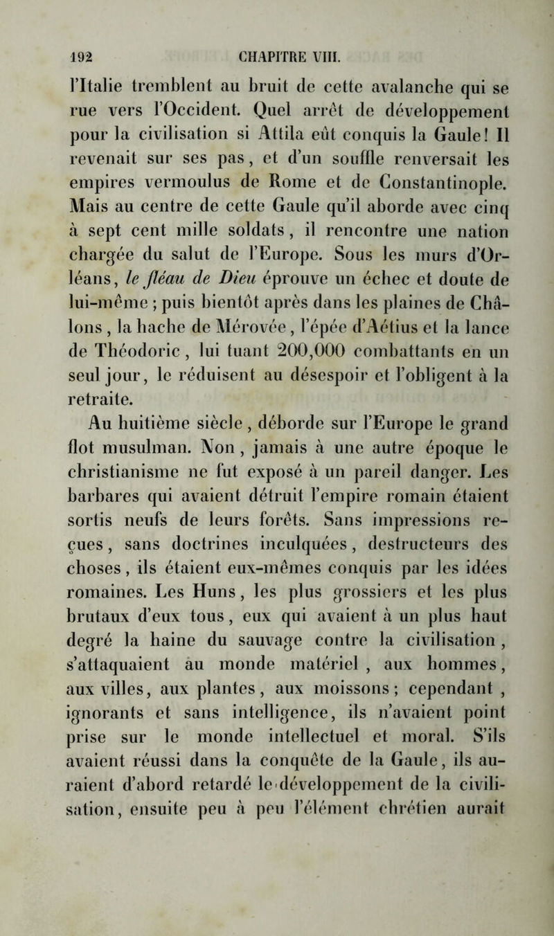 l’Italie tremblent au bruit de cette avalanche qui se rue vers l’Occident. Quel arrêt de développement pour la civilisation si Attila eût conquis la Gaule! Il revenait sur ses pas, et d’un souille renversait les empires vermoulus de Rome et de Constantinople. Mais au centre de cette Gaule qu’il aborde avec cinq à sept cent mille soldats , il rencontre une nation chargée du salut de l’Europe. Sous les murs d’Or- léans, le Jléau de Dieu éprouve un échec et doute de lui-même ; puis bientôt après dans les plaines de Châ- lons , la hache de Mérovée, l’épée d’Aétius et la lance de Théodoric , lui tuant 200,000 combattants en un seul jour, le réduisent au désespoir et l’obligent à la retraite. Au huitième siècle, déborde sur l’Europe le grand flot musulman. Non , jamais à une autre époque le christianisme ne fut exposé à un pareil danger. Les barbares qui avaient détruit l’empire romain étaient sortis neufs de leurs forêts. Sans impressions re- çues , sans doctrines inculquées, destructeurs des choses, ils étaient eux-mêmes conquis par les idées romaines. Les Huns, les plus grossiers et les plus brutaux d’eux tous, eux qui avaient à un plus haut degré la haine du sauvage contre la civilisation , s’attaquaient àu monde matériel , aux hommes, aux villes, aux plantes, aux moissons; cependant , ignorants et sans intelligence, ils n’avaient point prise sur le monde intellectuel et moral. S’ils avaient réussi dans la conquête de la Gaule, ils au- raient d’abord retardé le-développement de la civili- sation, ensuite peu à peu l’élément chrétien aurait