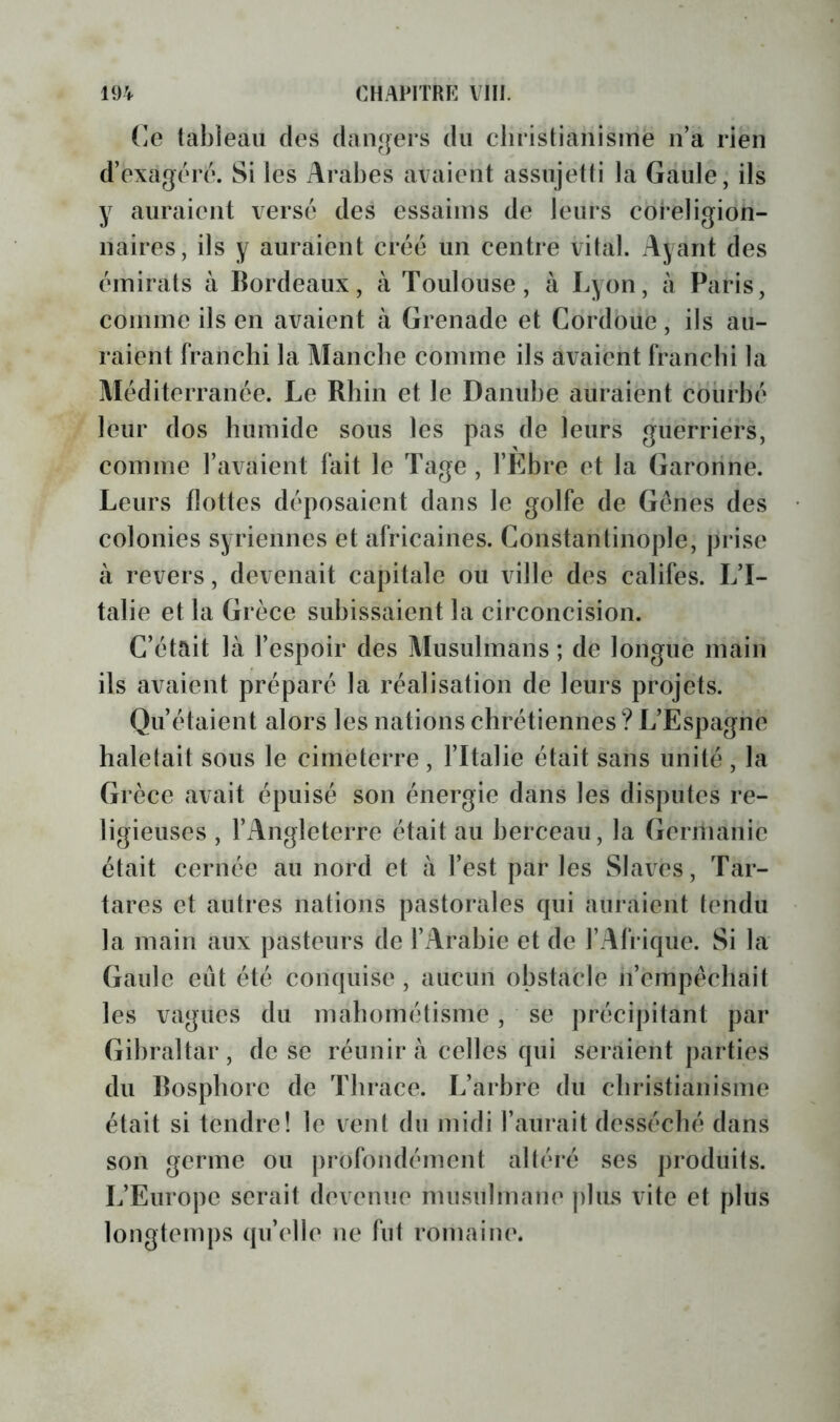 (le tableau des dan^jers du cliristianismë n’a rien d’exagéré. Si les Arabes avaient assujetti la Gaule, ils y auraient versé des essaims de leurs coreligion- naires, ils y auraient créé un centre vital. Ayant des émirats à Bordeaux, à Toulouse, à Lyon, à Paris, comme ils en avaient à (irenade et Cordoue, ils au- raient franchi la Manche comme ils avaient franchi la Méditerranée. Le Rhin et le Danube auraient courbé leur dos humide sous les pas de leurs guerriers, comme l’avaient fait le Tage , l’Ebre et la (îaronne. Leurs flottes déposaient dans le golfe de Gènes des colonies syriennes et africaines. Constantinople, prise à revers, devenait capitale ou ville des califes. L’I- talie et la Grèce subissaient la circoncision. C’était là l’espoir des Musulmans ; de longue main ils avaient préparé la réalisation de leurs projets. Qu’étaient alors les nations chrétiennes ? L’Espagne haletait sous le cimeterre , l’Italie était sans unité , la Grèce avait épuisé son énergie dans les disputes re- ligieuses , l’Angleterre était au berceau, la Germanie était cernée au nord et à l’est parles Slaves, Tar- tares et autres nations pastorales qui auraient tendu la main aux pasteurs de l’Arabie et de l’Afrique. Si la Gaule eut été conquise , aucun obstacle n’empécliait les vagues du mahométisme , se précipitant par Gibraltar, de se réunira celles qui seraient parties du Bosphore de Tbrace. L’arbre du christianisme était si tendre! le vent du midi l’aurait desséché dans son germe ou |)rofondément altéré ses produits. L’Europe serait devenue musulmane plus vite et plus longtemps qu’elle ne fut romaine.