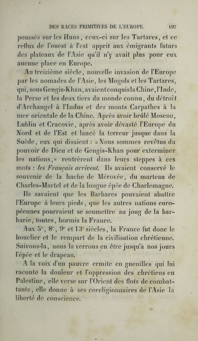 poussés sur les Huiis, ceux-ci sur les Tartares, et ce reflux (le l’ouest à l’est apprit aux émigrants futurs (les plateaux de l’Asie (]u’il n’y avait plus pour eux aucune place en Europe. Au treizième siècle, nouvelle invasion de l’Europe par les nomades de l’Asie, les Mogols et les Tartares, (jui, sous Gengis-Khan,avaientconquisla Chine, l’Inde, la Perse et les deux tiers du monde connu, du détroit d’Archangel à l’îndus et des monts Carpatlies à la mer orientale de la Chine. Après avoir hrûlé Moscou, Luhiin et Cracovie, après avoir dévasté l’Europe du Nord et de l’Est et lancé la terreur jus(jue dans la Suède, eux (jiii disaient : «Nous sommes revêtus du pouvoir de Dieu et de Gengis-Khan pour exterminer les nations,55 rentrèrent dans leurs steppes à ces mots : les Français arrivent Ils avaient conservé le souvenir de la hache de Mérovée, du marteau de Charles-Martel et de la longue épée de Charlemagne. Ils savaient (jue les Barbares pouvaient abattre l’Europe à leurs pieds, que les autres nations euro- péennes pourraient se soumettre au joug de la bar- barie, toutes, hormis la France. Aux 5'-, 8% 9 et 13 siècles, la France fut donc le bouclier et le rempart de la civilisation chrétienne. Suivons-la, nous la verrons en être jusqu’à nos jours l’épée et le drapeau. A la voix d’un pauvre ermite en guenilles qui lui raconte la douleur et l’oppression des chrétiens en Palestine, elle verse sur l’Orient des flots de combat- tants, elle donne à- ses coreligionnaires de l’Asie la liberté de conscience.