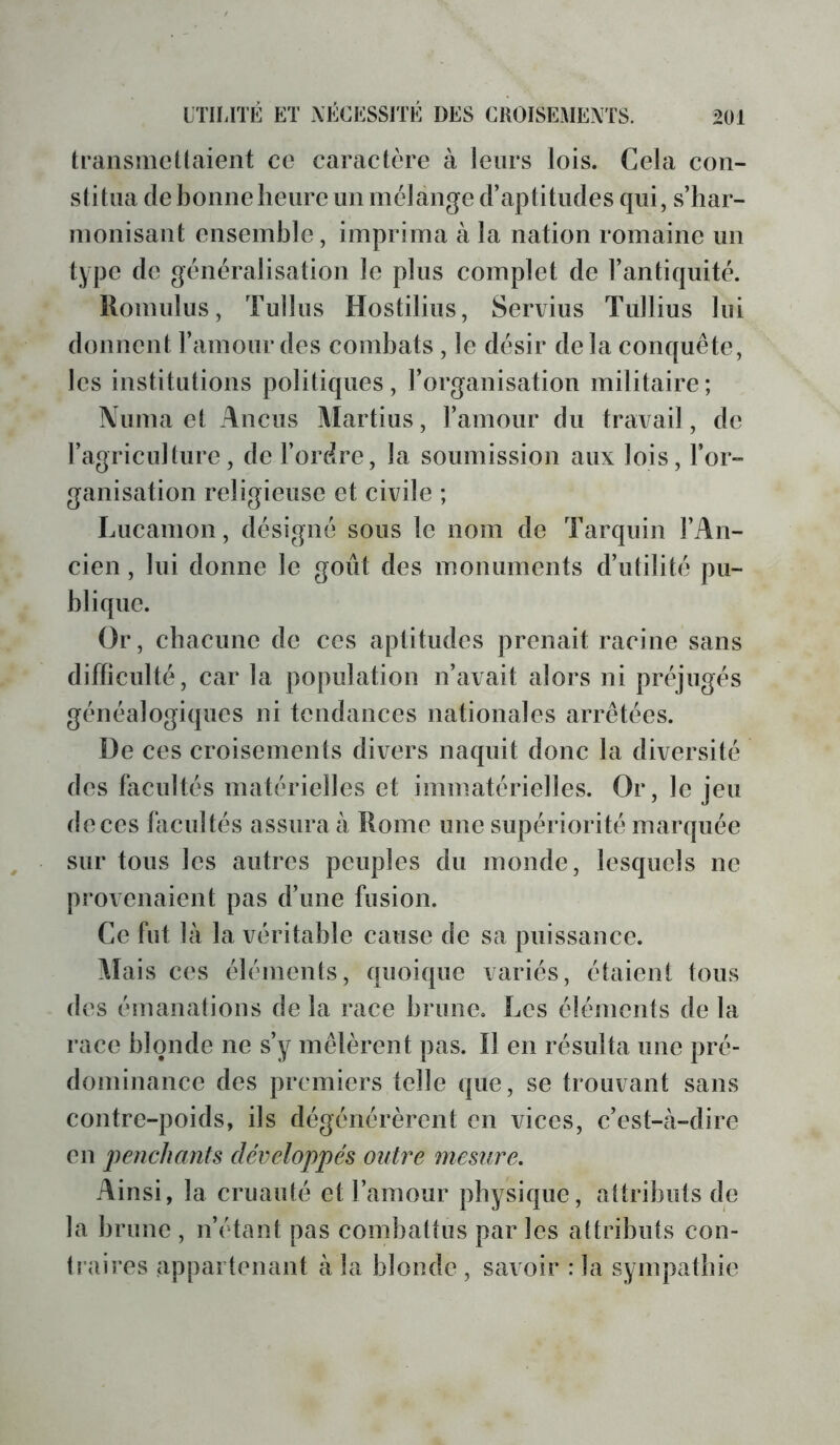 transmellaieiît ce caractère à leurs lois. Cela con- stitua de bonne heure un mélange d’aptitudes qui, s’har- monisant ensemble, imprima à la nation romaine un type de généralisation le plus complet de l’antiquité. Romulus, Tullus Hostilius, Servius Tullius lui donnent l’amour des combats , le désir delà conquête, les institutions politiques, l’organisation militaire; Numa et Anciis Martius, l’amour du travail, de l’agriculture, de l’ordre, la soumission aux lois, l’or- ganisation religieuse et civile ; Lucanion, désigné sous le nom de Tarquin l’An- cien , lui donne le goût des monuments d’utilité pu- blique. Or, chacune de ces aptitudes prenait racine sans difficulté, car la population n’avait alors ni préjugés généalogiques ni tendances nationales arrêtées. De ces croisements divers naquit donc la diversité des facultés matérielles et immatérielles. Or, le jeu de ces facultés assura à Rome une supériorité marquée sur tous les autres peuples du monde, lesquels ne provenaient pas d’une fusion. Ce fut là la véritable cause de sa puissance. Mais ces éléments, quoique variés, étaient tous des émanalions de la race brune. Les éléments de la race blonde ne s’y mêlèrent pas. Il en résulta une pré- dominance des premiers telle que, se trouvant sans contre-poids, ils dégénérèrent en vices, c’est-à-dire en jienchants développés outre mesure. Ainsi, la cruauté et l’amour physique, attributs de la brune , n’étant pas combattus par les attributs con- tî'aires appartenant à la blonde , savoir : la sympathie