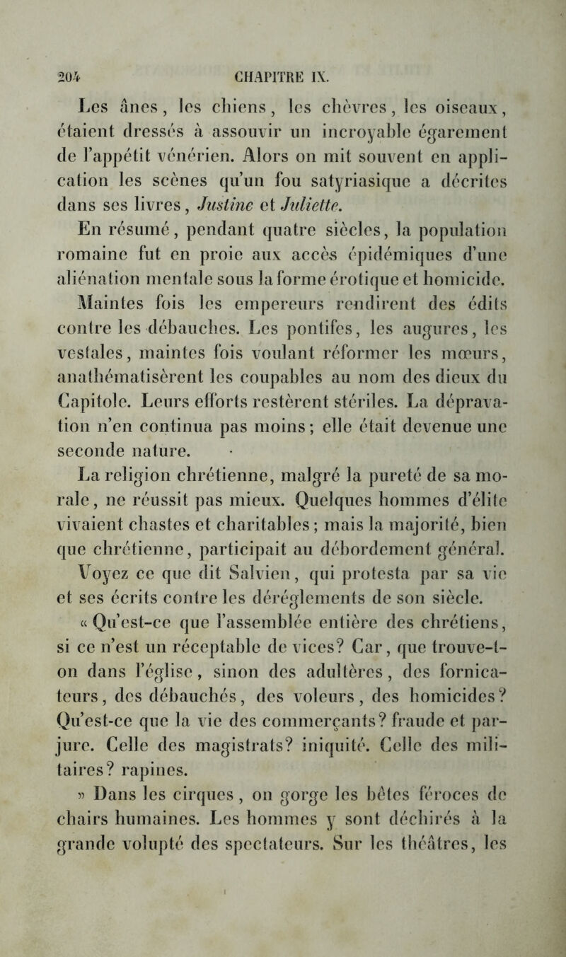 Les ânes, les chiens, les chèvres, les oiseaux, étaient dressés à assouvir un incroyahle égarement de l’appétit vénérien. Alors on mit souvent en appli- cation les scènes qu’un fou satyriasique a décrites dans scs livres, Justine et Juliette. En résumé, pendant quatre siècles, la population romaine fut en proie aux accès épidémiques d’une aliénation mentale sous la forme érotique et homicide. Maintes fois les empereurs rendirent des édits contre les débauches. Les pontifes, les augures, les vestales, maintes fois voulant réformer les mœurs, anathématisèrent les coupables au nom des dieux du Capitole. Leurs efforts restèrent stériles. La déprava- tion n’en continua pas moins ; elle était devenue une seconde nature. La religion chrétienne, malgré la pureté de sa mo- rale, ne réussit pas mieux. Quelques hommes d’élite vivaient chastes et charitables ; mais la majorité, bien que chrétienne, participait au débordement général. Voyez ce que dit Salvicn, qui protesta par sa vie et ses écrits contre les dérèglements de son siècle. a Qu’est-ce que l’assemblée entière des chrétiens, si ce n’est un réceptablc de vices? Car, que trouve-t- on dans l’église, sinon des adultères, des fornica- teurs, des débauchés, des voleurs, des homicides? Qu’est-ce que la vie des commerçants? fraude et par- jure. Celle des magistrats? iniquité. Celle des mili- taires? rapines. Dans les cirques, on gorge les bétes féroces de chairs humaines. Les hommes y sont déchirés à la grande volupté des spectateurs. Sur les théâtres, les