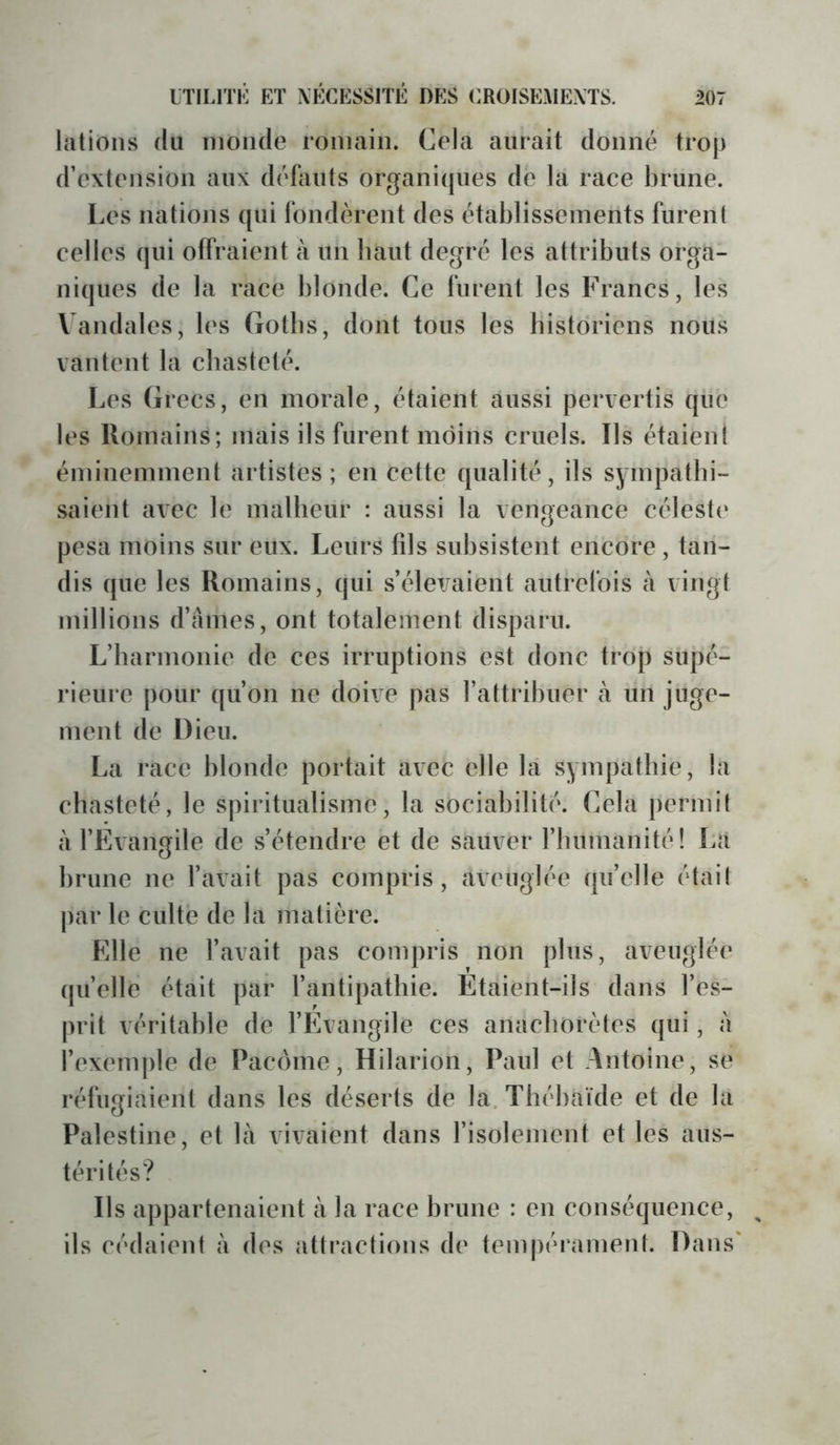 lations du inonde romain. Cela aurait donné trop d’extension aux défauts organiijues de la race brune. Les nations qui fondèrent des établissements furent celles qui offraient à un haut degré les attributs orga- niques de la race blonde. Ce furent les Francs, les Vandales, les Gotbs, dont tous les bistdriens nous vantent la chasteté. Les Grecs, en morale, étaient aussi pervertis qüe les Romains; mais ils furent moins cruels. Ils étaient éminemment artistes; en cette qualité, ils sympatbi- saient avec le malbeur : aussi la vengeance céleste pesa moins sur eux. Leurs fils subsistent encore , tan- dis que les Romains, qui s’élevaient autrefois à vingt millions d’ames, ont totalement disparu. L’barmonie de ces irruptions est donc trop supé- rieure pour qu’on ne doive pas l’attribuer à un juge- ment de Dieu. La race blonde portait avec elle la sympatbie, la chasteté, le spiritualisme, la sociabilité. Cela permit à l’Evangile de s’étendre et de sauver rinimanité! Là brune ne l’avait pas compris, aveuglée qu’elle était j)ar le culte de la matière. FJle ne l’avait pas compris non plus, aveuglée (pi’elle était par l’antipatliie. Etaient-ils dans l’es- prit véritable de l’Evangile ces anachorètes qui, à l’exemple de Pacônie, Hilarion, Paul et Antoine, se réfugiaient dans les déserts de la. Tbébaïde et de la Palestine, et là vivaient dans l’isolement et les aus- térités? Ils appartenaient à la race brune : en conséquence, ^ ils cédaient à des attractions de tempérament. Dans'