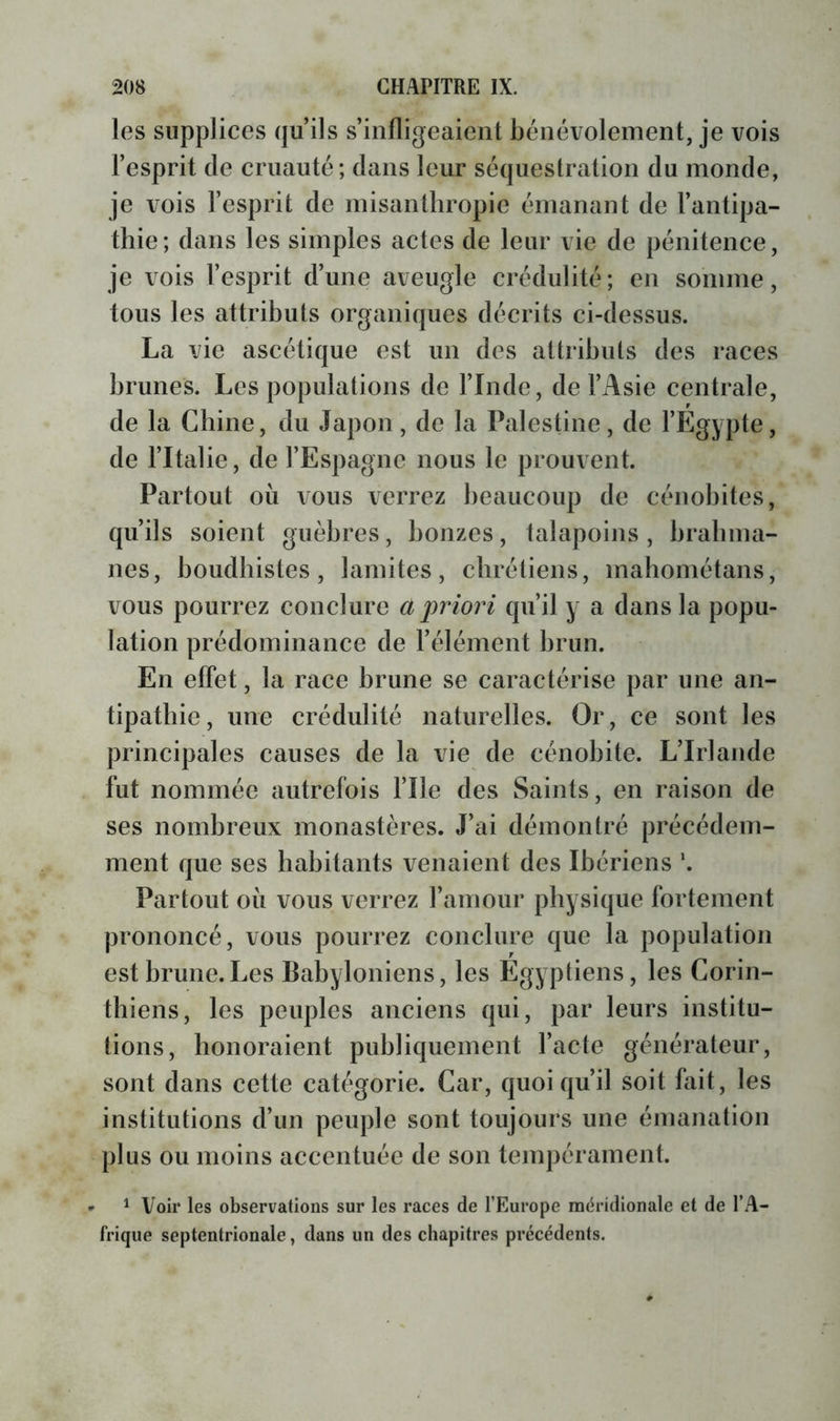 les supplices qu’ils s’infligeaient bénévolement, je vois l’esprit de cruauté; dans leur séquestration du monde, je vois l’esprit de misanthropie émanant de l’antipa- thie; dans les simples actes de leur vie de pénitence, je vois l’esprit d’une aveugle crédulité; en somme, tous les attributs organiques décrits ci-dessus. La vie ascétique est un des attributs des races brunes. Les populations de l’Inde, de l’Asie centrale, de la Chine, du Japon, de la Palestine, de l’Egypte, de l’Italie, de l’Espagne nous le prouvent. Partout où vous verrez beaucoup de cénobites, qu’ils soient guèbres, bonzes, talapoins, brahma- nes, boudbistes, lamites, chrétiens, mahométans, vous pourrez conclure a j^riori qu’il y a dans la popu- lation prédominance de l’élément brun. En effet, la race brune se caractérise par une an- tipathie, une crédulité naturelles. Or, ce sont les principales causes de la vie de cénobite. L’Irlande fut nommée autrefois file des Saints, en raison de ses nombreux monastères. J’ai démontré précédem- ment que ses habitants venaient des Ibériens \ Partout où vous verrez l’amour physique fortement prononcé, vous pourrez conclure que la population est brune.Les Babyloniens, les Egyptiens, les Corin- thiens, les peuples anciens qui, par leurs institu- tions, honoraient publiquement l’acte générateur, sont dans cette catégorie. Car, quoiqu’il soit fait, les institutions d’un peuple sont toujours une émanation plus ou moins accentuée de son tempérament. - ^ Voir les observations sur les races de l’Europe naéridionale et de l’A- frique septentrionale, dans un des chapitres précédents.