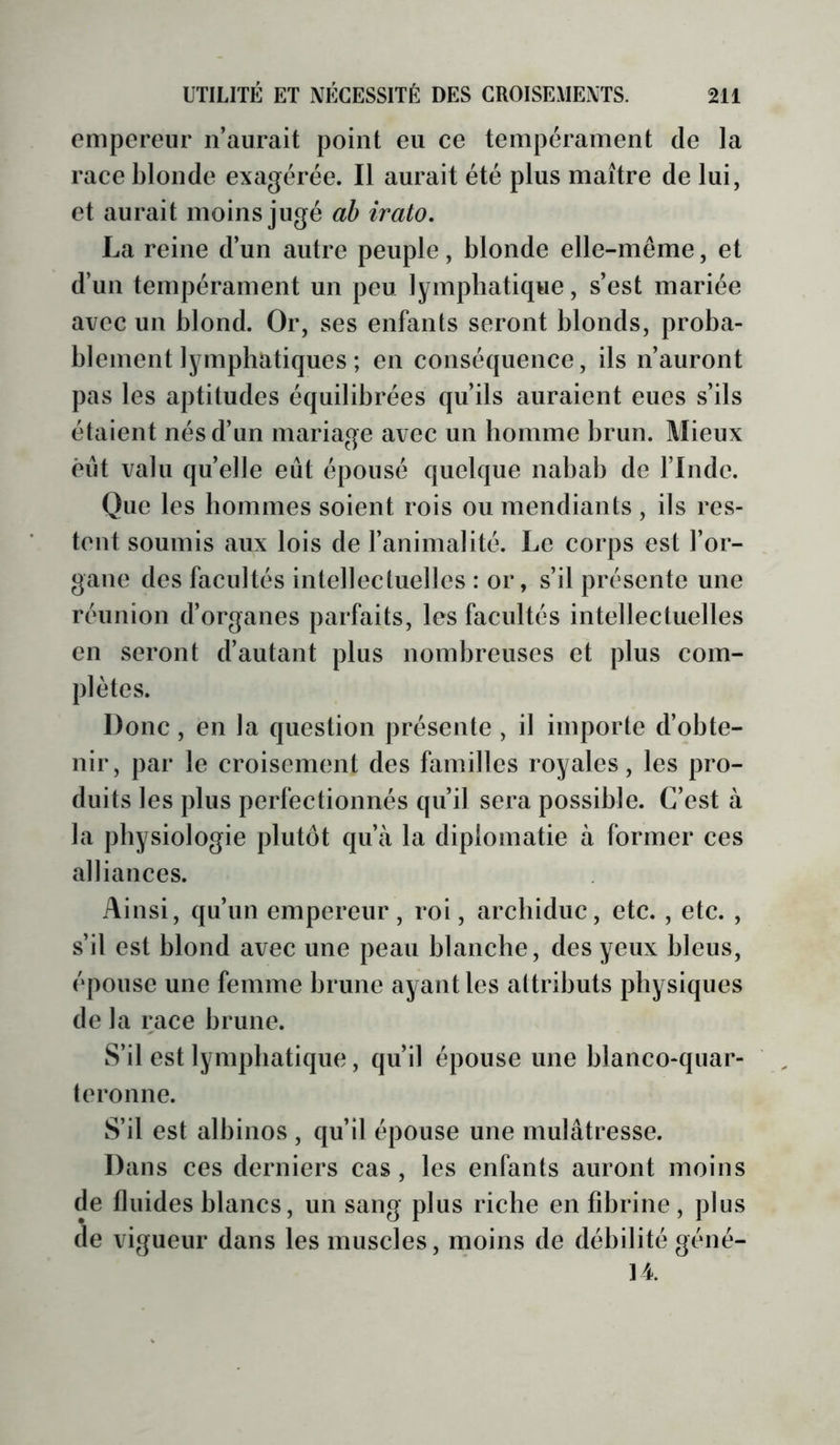 empereur n’aurait point eu ce tempérament de la race blonde exagérée. Il aurait été plus maître de lui, et aurait moins jugé ah irato, La reine d’un autre peuple, blonde elle-même, et d’un tempérament un peu lymphatique, s’est mariée avec un blond. Or, ses enfants seront blonds, proba- blement lymphatiques ; en conséquence, ils n’auront pas les aptitudes équilibrées qu’ils auraient eues s’ils étaient nés d’un mariage avec un homme brun. Mieux élit valu quelle eût épousé quelque nabab de l’Inde. Que les hommes soient rois ou mendiants , ils res- tent soumis aux lois de l’animalité. Le corps est l’or- gane des faeultés intellectuelles : or, s’il présente une réunion d’organes parfaits, les facultés intellectuelles en seront d’autant plus nombreuses et plus com- plètes. Donc, en la question présente , il importe d’obte- nir, par le croisement des familles royales, les pro- duits les plus perfectionnés qu’il sera possible. C’est à la physiologie plutôt qu’à la diplomatie à former ces alliances. Ainsi, qu’un empereur, roi, archiduc, etc., etc. , s’il est blond avec une peau blanche, des yeux bleus, épouse une femme brune ayant les attributs physiques de la race brune. S’il est lymphatique, qu’il épouse une blanco-quar- teronne. S’il est albinos , qu’il épouse une mulâtresse. Dans ces derniers cas, les enfants auront moins de fluides blancs, un sang plus riche en fibrine , plus de vigueur dans les muscles, moins de débilité géné-