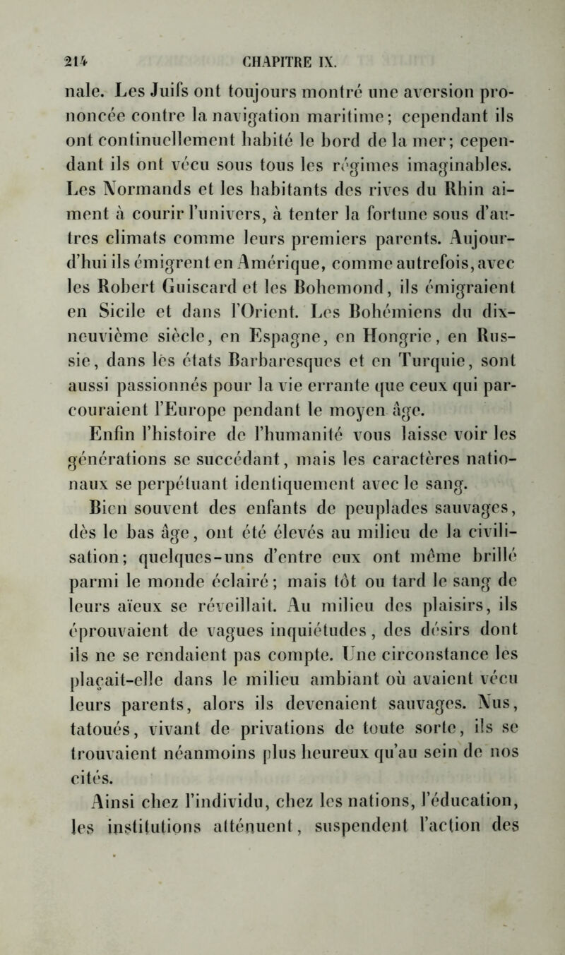 nale. Les Juifs ont toujours montre une aversion pro- noncée contre la navigation maritime; cependant ils ont continuellement habité le bord de la mer; cepen- dant ils ont vécu sous tous les régimes imaginables. Les Normands et les habitants des rives du Rhin ai- ment à courir l’imivers, à tenter la fortune sous d’au- tres climats comme leurs premiers parents. Aujour- d’hui ils émigrent en Amérique, comme autrefois, avec les Robert Giiiscard et les Robemond, ils émigraient en Sicile et dans l’Orient. Les Robémiens du dix- neuvicme siècle, en Espagne, en Hongrie, en Rus- sie, dans lés états Barbaresques et en Turquie, sont aussi passionnés pour la vie errante ([uc ceux qui par- couraient l’Europe pendant le moyen âge. Enfin l’histoire de l’humanité vous laisse voir les générations se succédant, mais les caractères natio- naux se perpétuant identiquement avec le sang. Bien souvent des enfants de peuplades sauvages, dès le bas âge, ont été élevés au milieu de la civili- sation; quelques-uns d’entre eux ont meme brillé parmi le monde éclairé; mais tôt ou tard le sang de leurs aïeux se réveillait. Au milieu des plaisirs, ils éprouvaient de vagues inquiétudes, des désirs dont ils ne se rendaient pas compte. Une circonstance les plaçait-elle dans le milieu ambiant où avaient vécu leurs parents, alors ils devenaient sauvages. Nus, tatoués, vivant de privations de toute sorte, ils se trouvaient néanmoins plus beureux qu’au sein de nos cités. Ainsi chez l’individu, chez les nations, l’éducation, les institutions atténuent, suspendent l’action des