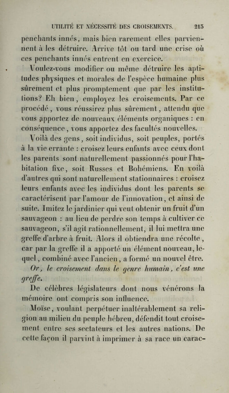 penchants innés, mais bien rarement elles parvien- nent à les détruire. Arrive tôt ou tard une crise où ces penchants innés entrent en exercice. Voulez-vous modifier ou meme détruire les apti- tudes physiques et morales de l’espèce humaine plus sûrement et plus promptement que par les institu- tions? Eh bien, employez les croisements. Par ce procédé, vous réussirez plus sûrement, attendu que vous apportez de nouveaux éléments organiques : en conséquence , vous apportez des facultés nouvelles. Voilà des gens, soit individus, soit peuples, portés à la vie errante : croisez leurs enfants avec ceux dont les parents sont naturellement passionnés pourflia- hitation fixe, soit Russes et Rohémiens. En voilà d’autres qui sont naturellement stationnaires : croisez leurs enfants avec les individus dont les parents se caractérisent par famour de l’innovation, et ainsi de suite. Imitez le jardinier qui veut obtenir un fruit d’un sauvageon : au lieu de perdre son temps à cultiver ce sauvageon, s’il agit rationnellement, il lui mettra une greffe d’arbre à fruit. Alors il obtiendra une récolte , car par la greffe il a apporté un élément nouveau, le- quel , combiné avec l’ancien , a formé un nouvel être. Or, le croisement dans le genre humain, c'est une greffe. De célèbres législateurs dont nous vénérons la mémoire ont compris son influence. Aloïse, voulant perpétuer inaltérablement sa reli- gion au milieu du peuple hébreu, défendit tout croise- ment entre ses sectateurs et les autres nations. De cette façon il parvint à imprimer à sa race un carac-