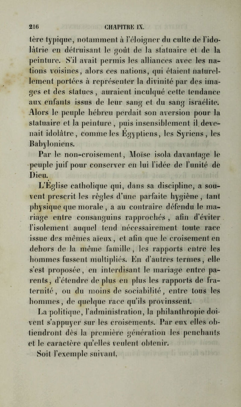 1ère lypiqiie, notaininent à i’éloigner du culte de l’ido- làtrie en dèlruisant le goût de la statuaire et de la peinture. S’il avait permis les alliances avec les na- tions voisines, alors ces nations, qui étaient nalurel- leinent portées à représenter la divinité par des ima- ges et des statues, auraient inculqué cette tendance aux enfants issus de leur sang et du sang Israélite. Alors le peuple hébreu perdait son aversion pour la statuaire et la peinture , puis insensiblement il deve- nait idolâtre, comme les Egyptiens, les Syriens, les Babyloniens. Par le non-croisement. Moïse isola davantage le •peuple juif pour conserver en lui l’idée de l’imité de Dieu. L’Eglise catholique qui, dans sa discipline, a sou- vent prescrit les règles d’une parfaite hygiène, tant physique que morale , a au contraire défendu le ma- riage entre consanguins rapprochés , afin d’éviter l’isolement auquel tend nécessairement toute race issue des memes aïeux, et afin que le croisement en dehors de la meme himillc, les rapports entre les hommes fussent multipliés. En d’autres ternies, elle s’est proposée, en interdisant le mariage entre pa- rents, d’étendre déplus en plus les rapports de fra- ternité, ou du moins de sociabilité, entre tous les hommes, de quelque race qu’ils provinssent. La politique, l’administration, la philanthrojiie doi- vent s’appuyer sur les croisements. Par eux elles ob- tiendront dès la première génération les penchants et le caractère quelles veulent obtenir. Soit l’excm|)le suivant,