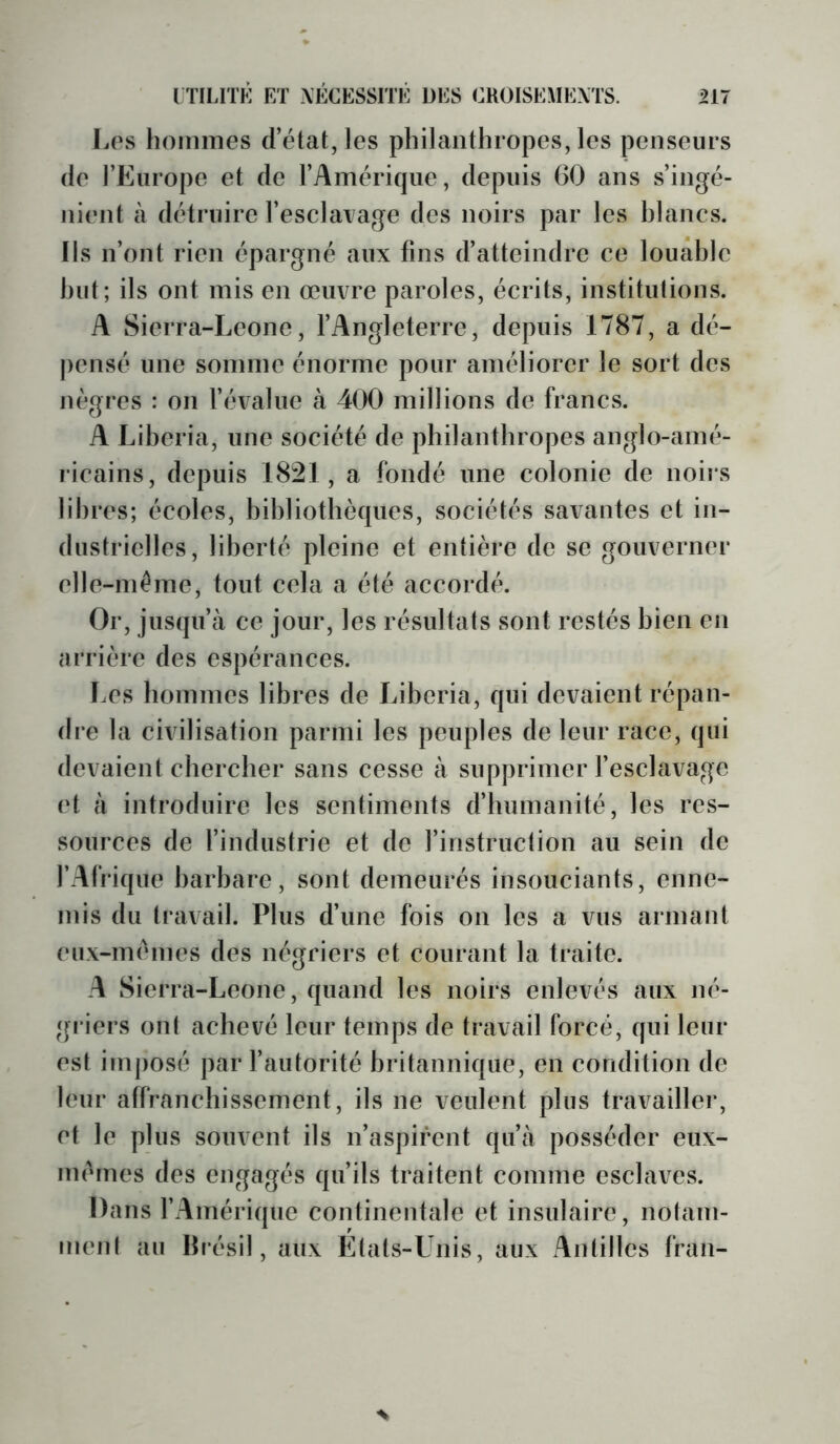 [.OS hommes d’état, les philanthropes, les penseurs (le l’Europe et de l’Amérique, depuis 60 ans s’ingé- nient à détruire l’esclarage des noirs par les hlancs. Ils n’ont rien épargné aux fins d’atteindre ce louable but; ils ont mis en œuvre paroles, écrits, institutions. A Sierra-Lcone, l’Angleterre, depuis 1787, a dé- j)ensé une somme énorme pour améliorer le sort des nègres : on l’évalue à 400 millions de francs. A Liberia, une société de philanthropes anglo-amé- ricains, depuis 1821, a fondé une colonie de noii s libres; écoles, bibliothèques, sociétés savantes et in- dustrielles, liberté pleine et entière de se gouverner elle-même, tout cela a été accordé. Or, jusqu’à ce jour, les résultats sont restés bien en arrière des espérances. Les hommes libres de Liberia, qui devaient répan- dre la civilisation parmi les peuples de leur race, qui devaient chercher sans cesse à supprimer l’esclavage (*t à introduire les sentiments d’humanité, les res- sources de l’industrie et de l’instruction au sein de l’Afrique barbare, sont demeurés insouciants, enne- mis du travail. Plus d’une fois on les a vus armant eux-im'mes des négriers et courant la traite. A Sierra-Leone, quand les noirs enlevés aux né- gi iers ont achevé leur temps de travail forcé, qui leur est im|)osé par l’autorité britannique, en condition de leur affranchissement, ils ne veulent plus travailler, et le plus souvent ils n’aspirent qu’à posséder eux- imunes des engagés qu’ils traitent comme esclaves. Dans l’Amérique continentale et insulaire, notam- ment au Brésil, aux États-Unis, aux Antilles fran-