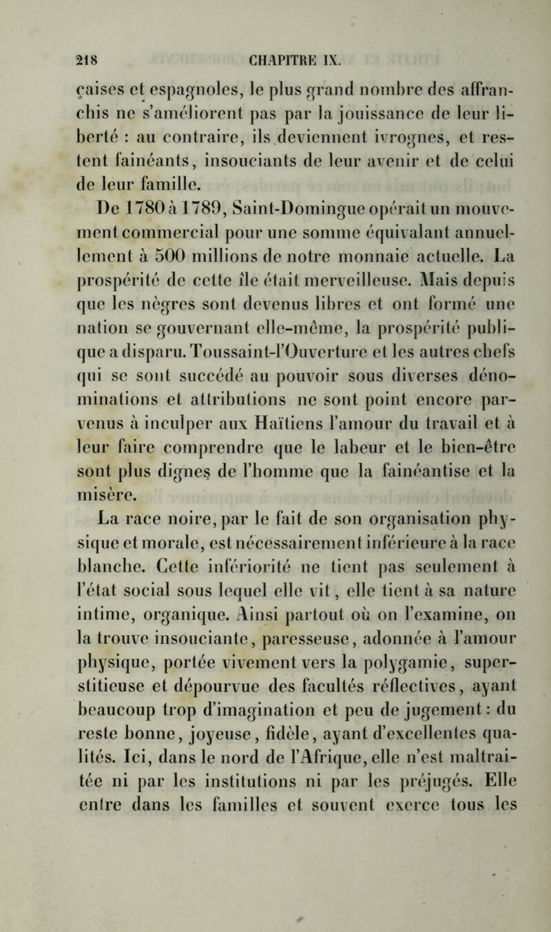 çaises et espagnoles, le plus grand nombre des affran- chis ne s’améliorent pas par la jouissance de leur li- berté : au contraire, ils.deviennent ivrognes, et res- tent fainéants, insouciants de leur avenir et de celui de leur famille. De 1780 à 1789, Saint-Domingue opérait un mouve- ment commercial pour une somme équivalant annuel- lement à 500 millions de notre monnaie actuelle. La prospérité de cette île était merveilleuse. Mais depuis que les nègres sont devenus libres et ont formé une nation se gouvernant elle-même, la prospérité publi- que a disparu. Toussaint-rOuverturc et les autres chefs qui se sont succédé au pouvoir sous diverses déno- minations et attributions ne sont point encore par- venus à inculper aux Haïtiens ramour du travail et à leur faire comprendre que le labeur et le bien-être sont plus dignes de l’homme que la feinéantise et la misère. La race noire, par le fait de son organisation phy- sique et morale, est nécessairement inférieure à la race blanche. Cette infériorité ne tient pas seulement à l’état social sous lequel elle vit, elle tient à sa nature intime, organique. Ainsi partout où on l’examine, on la trouve insouciante, paresseuse, adonnée à l’amour physique, portée vivement vers la polygamie, super- stitieuse et dépourvue des facultés réflectives, ayant beaucoup trop d’imagination et peu de jugement: du reste bonne, joyeuse, fidèle, ayant d’excellentes qua- lités. Ici, dans le nord de l’Afrique, elle n’est maltrai- tée ni par les institutions ni par les préjugés. Elle cnlre dans les familles et souvent exerce tous les