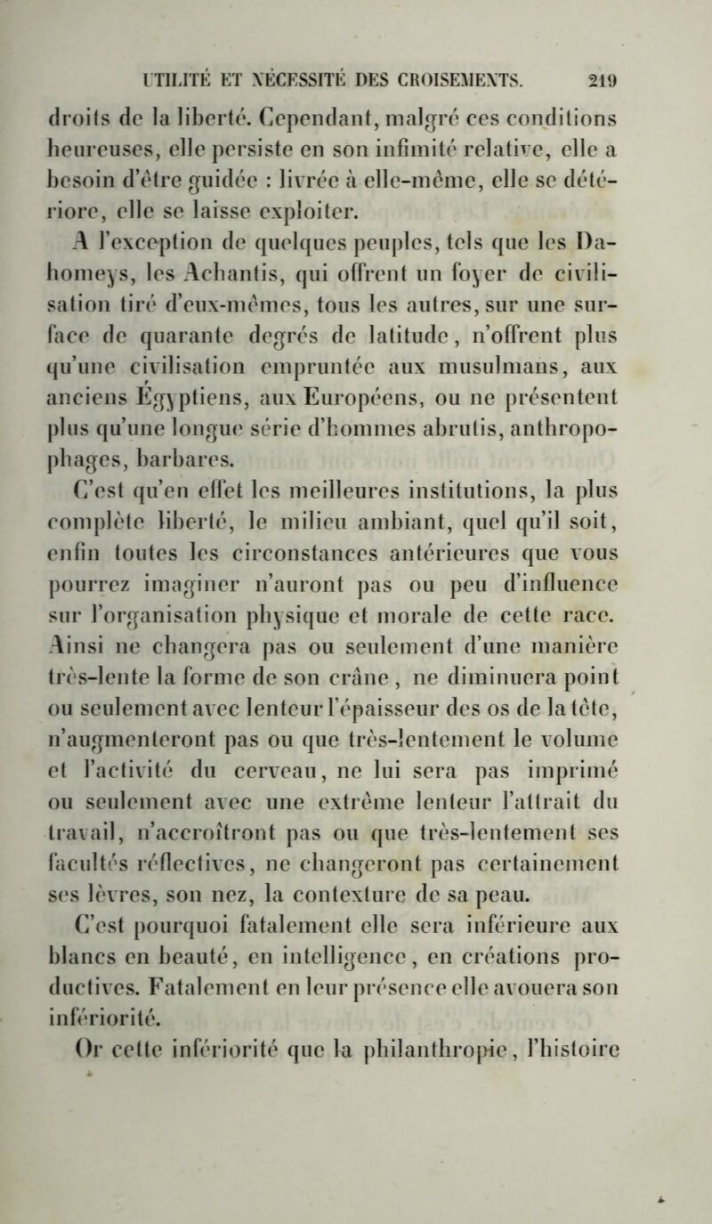 droits de la liberté. Cependant, malgré ces conditions heureuses, elle persiste en son infimité relative, elle a besoin d’étre guidée : livrée à elle-même, elle se dété- riore, elle se laisse exploiter. A l’exception de quelques peuples, tels que les Da- iiomeys, les Acbantis, qui offrent un foyer de civili- sation tiré d’eux-mêmes, tous les autres, sur une sur- face de quarante degrés de latitude, n’offrent plus qu’une civilisation empruntée aux musulmans, aux anciens Egyptiens, aux Européens, ou ne présentent plus qu’une longue série d’hommes abrutis, anthropo- phages, barbares. C’est qu’en effet les meilleures institutions, la plus complète liberté, le milieu ambiant, quel qu’il soit, enfin toutes les circonstances antérieures que vous pourrez imaginer n’auront pas ou peu d’influence sur l’organisation physique et morale de cette race. Ainsi ne changera pas ou seulement d’une manière très-lente la forme de son crâne , ne diminuera point ou seulement avec lenteur l’épaisseur des os de la tête, n’augmenteront pas ou que très-lentement le volume et l’activité du cerveau, ne lui sera pas imprimé ou seulement avec une extrême lenteur l’attrait du travail, n’accroîtront pas ou que très-lentement ses facultés réflectives, ne changeront pas certainement ses lèvres, son nez, la contexture de sa peau. C’est pourquoi fatalement elle sera inférieure aux blancs en beauté, en intelligence, en créations pro- ductives. Fatalement en leur présence elle avouera son infériorité. Or cette infériorité que la pbilanthro|>ie, l’histoire