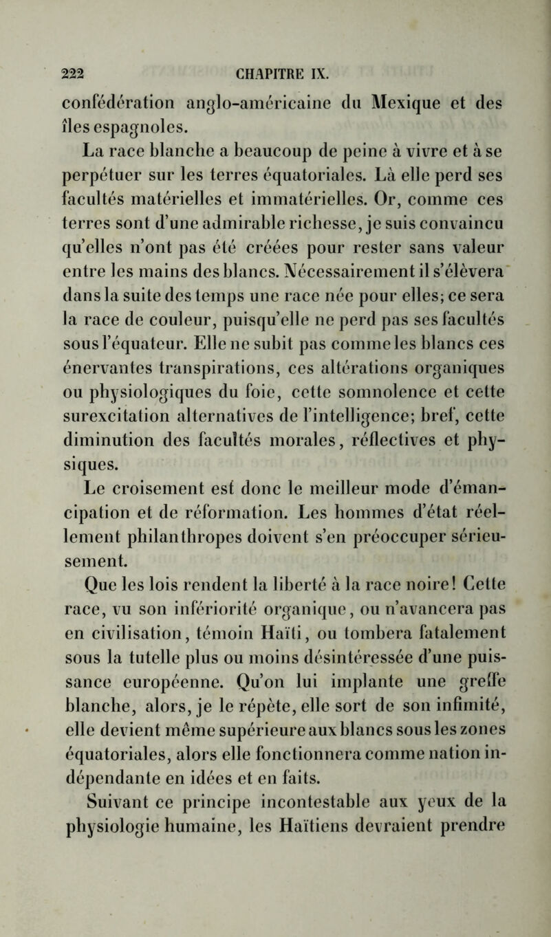 confédération anglo-américaine du Mexique et des îles espagnoles. La race blanche a beaucoup de peine à vivre et à se perpétuer sur les terres équatoriales. Là elle perd ses facultés matérielles et immatérielles. Or, comme ces terres sont d’une admirable richesse, je suis convaincu quelles n’ont pas été créées pour rester sans valeur entre les mains des blancs. Nécessairement il s’élèvera' dans la suite des temps une race née pour elles; ce sera la race de couleur, puisqu’elle ne perd pas ses facultés sous l’équateur. Elle ne subit pas comme les blancs ces énervantes transpirations, ces altérations organiques ou physiologiques du foie, cette somnolence et cette surexcitation alternatives de l’intelligence; bref, cette diminution des facultés morales, réflectives et phy- siques. Le croisement est donc le meilleur mode d’éman- cipation et de réformation. Les hommes d’état réel- lement philanthropes doivent s’en préoccuper sérieu- sement. Que les lois rendent la liberté à la race noire! Cette race, vu son infériorité organique, ou n’avancera pas en civilisation, témoin Haïti, ou tombera fatalement sous la tutelle plus ou moins désintéressée d’une puis- sance européenne. Qu’on lui implante une gretfe blanche, alors, je le répète, elle sort de son infimité, elle devient même supérieure aux blancs sous les zones équatoriales, alors elle fonctionnera comme nation in- dépendante en idées et en faits. Suivant ce principe incontestable aux yeux de la physiologie humaine, les Haïtiens devraient prendre