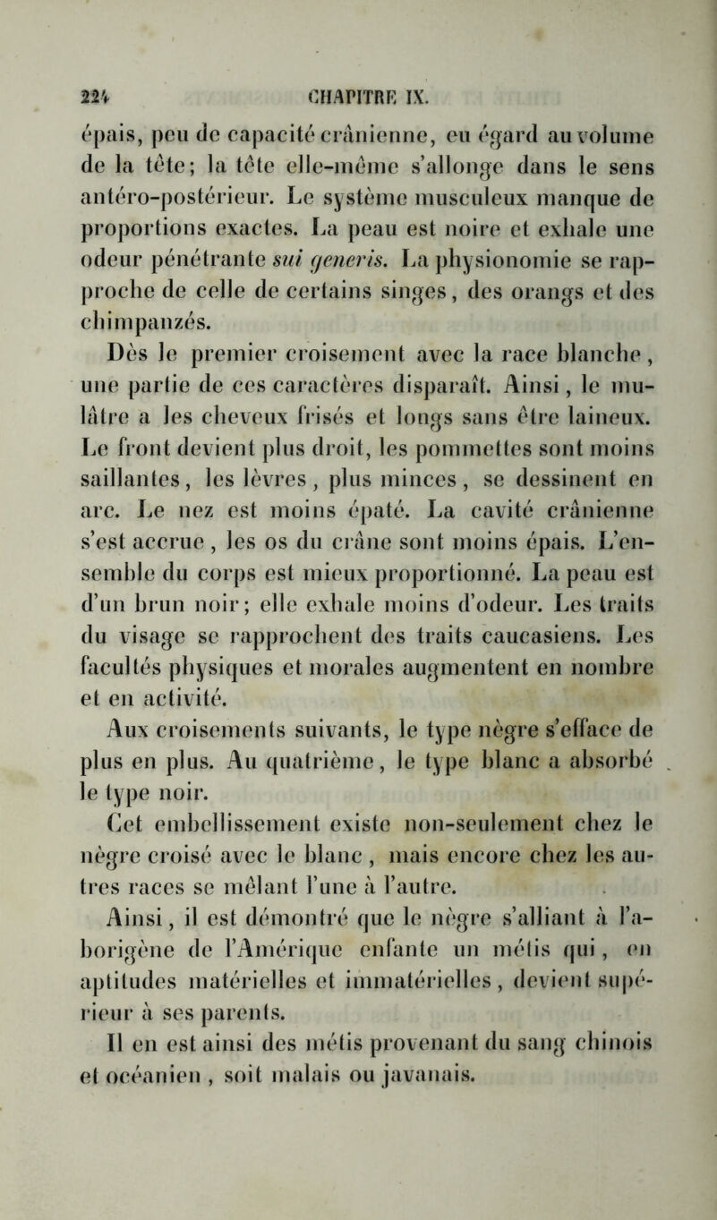 épais, peu de capacité crânienne, eu égard au volume de la tête; la tête clle-mêinc s’allonge dans le sens antéro-postérieur. Le système musculeux manque de proportions exactes. La peau est noire et exhale une odeur pénétrante snl (jenerls, La physionomie se rap- proche de celle de certains singes, des orangs et des chimpanzés. Dès le premier croisement avec la race hlanche, une partie de ces caractères disparaît. Ainsi, le mu- lâtre a les cheveux frisés et longs sans être laineux. Le front devient plus droit, les pommettes sont moins saillantes, les lèvres, plus minces, se dessinent en arc. Le nez est moins épaté. La cavité crânienne s’est accrue , les os du crâne sont moins épais. L’en- semhle du corps est mieux proportionné. La peau est d’un hrun noir; elle exhale moins d’odeur. Les traits du visage se rapprochent des traits caucasiens. Les hicultés physiques et morales augmentent en nombre et en activité. Aux croisements suivants, le type nègre s’efface de plus en plus. Au quatrième, le type hlanc a absorbé le type noir. (iet embellissement existe non-seulement chez le nègre croisé avec le hlanc , mais encore chez les au- tres races se mêlant l’ime à l’autre. Ainsi, il est démontré que le nègre s’alliant â l’a- borigène de l’Amérique enfante un mélis (pii, (*n aptitudes matérielles et iinmatérielles, devient sujié- rieur à ses parents. Il en est ainsi des métis provenant du sang chinois et océanien , soit malais ou javanais.