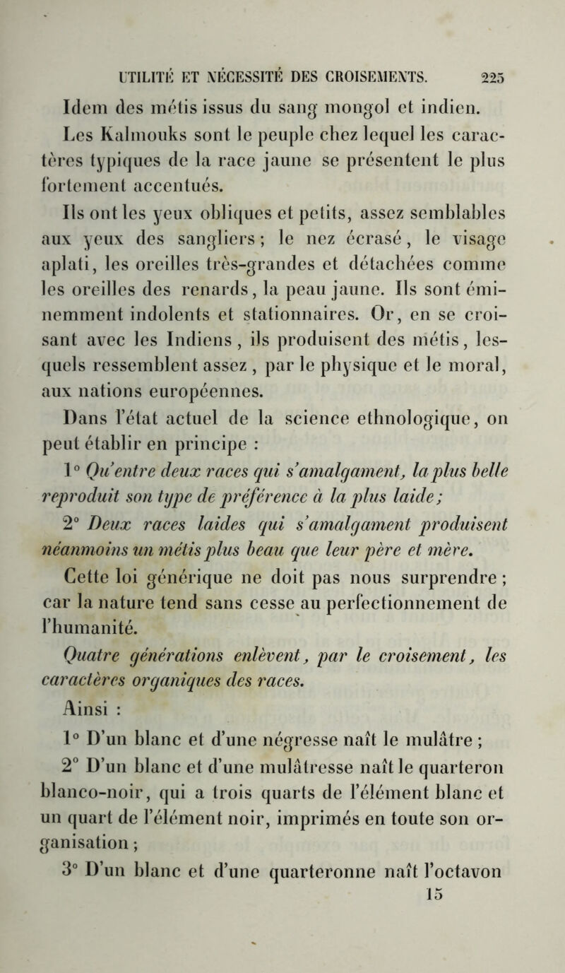 Idem des métis issus du sang mongol et indien. Les Kalmouks sont le peuple chez lequel les carac- tères typiques de la race jaune se présentent le plus ibrtement accentués. Ils ont les yeux obliques et petits, assez semblables aux yeux des sangliers; le nez écrasé, le visage aplati, les oreilles très-grandes et détachées comme les oreilles des renards, la peau jaune. Ils sont émi- nemment indolents et stationnaires. Or, en se croi- sant avec les Indiens , ils produisent des métis, les- quels ressemblent assez , par le physique et le moral, aux nations européennes. Dans l’état actuel de la science ethnologique, on peut établir en principe : 1° Qu entre deux races cjui s amalgament, la plus belle reproduit son type de préférence à la plus laide; 2® Deux races laides qui s amalgament produisent néanmoins un métis plus beau que leur père et mère. Cette loi générique ne doit pas nous surprendre ; car la nature tend sans cesse au perfectionnement de l’humanité. Quatre générations enlèvent, par le croisement, les caractères organiques des races. Ainsi : 1° D’un blanc et d’une négresse naît le mulâtre ; 2® D’un blanc et d’une mulâtresse naît le quarteron blanco-noir, qui a trois quarts de l’élément blanc et un quart de l’élément noir, imprimés en toute son or- ganisation ; 3® D’un blanc et d’une quarteronne naît l’octavon