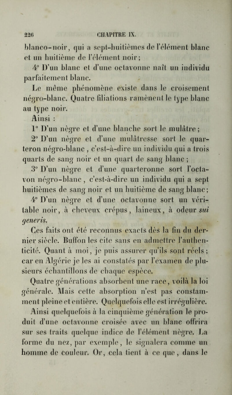 blanco-noir, qui a sopt-luiilièmcs de l’élément blanc et lin hnitièine de l’élément noir; 4*’ D’iin blanc et d’ime octavonne naît un individu parfaitement blanc. Le meme phénomène existe dans le croisement négro-blanc. Quatre filiations ramènent le type blanc au type noir. Ainsi : P D’un nègre et d’une blanche sort le mulâtre ; 2^ D’un nègre et d’une mulâtresse sort le quar- teron négro-blanc , c’est-à-dire un individu qui a trois quarts de sang noir et un quart de sang blanc ; D’un nègre et d’une quarteronne sort l’octa- von négro-blanc, c’est-à-dire un individu qui a sept huitièmes de sang noir et un huitième de sang blanc; 4” D’un nègre et d’une octavonne sort un véri- table noir, à cheveux crépus, laineux, à odeur (jenerh. Ces faits ont été reconnus exacts dès la fin du der- nier siècle. Buffon les cite sans en admettre l’authen- ticité. Quant à moi, je puis assurer qu’ils sont réels ; car en Algérie je les ai constatés par fexamen de plu- sieurs échantillons de chaque espèce. Quatre générations absorbent une race, voilà la loi générale. Mais cette absorption n’est pas constam- ment pleine et entière. Quelquefois elle est irrégulière. Ainsi quelquefois à la cinquième génération le pro- duit d’une octavonne croisée avec un blanc offrira sur ses traits quelque indice de l’élément nègre. La forme du nez, par exemple, le signalera comme un homme de couleur. Or, cela tient à ce que, dans le