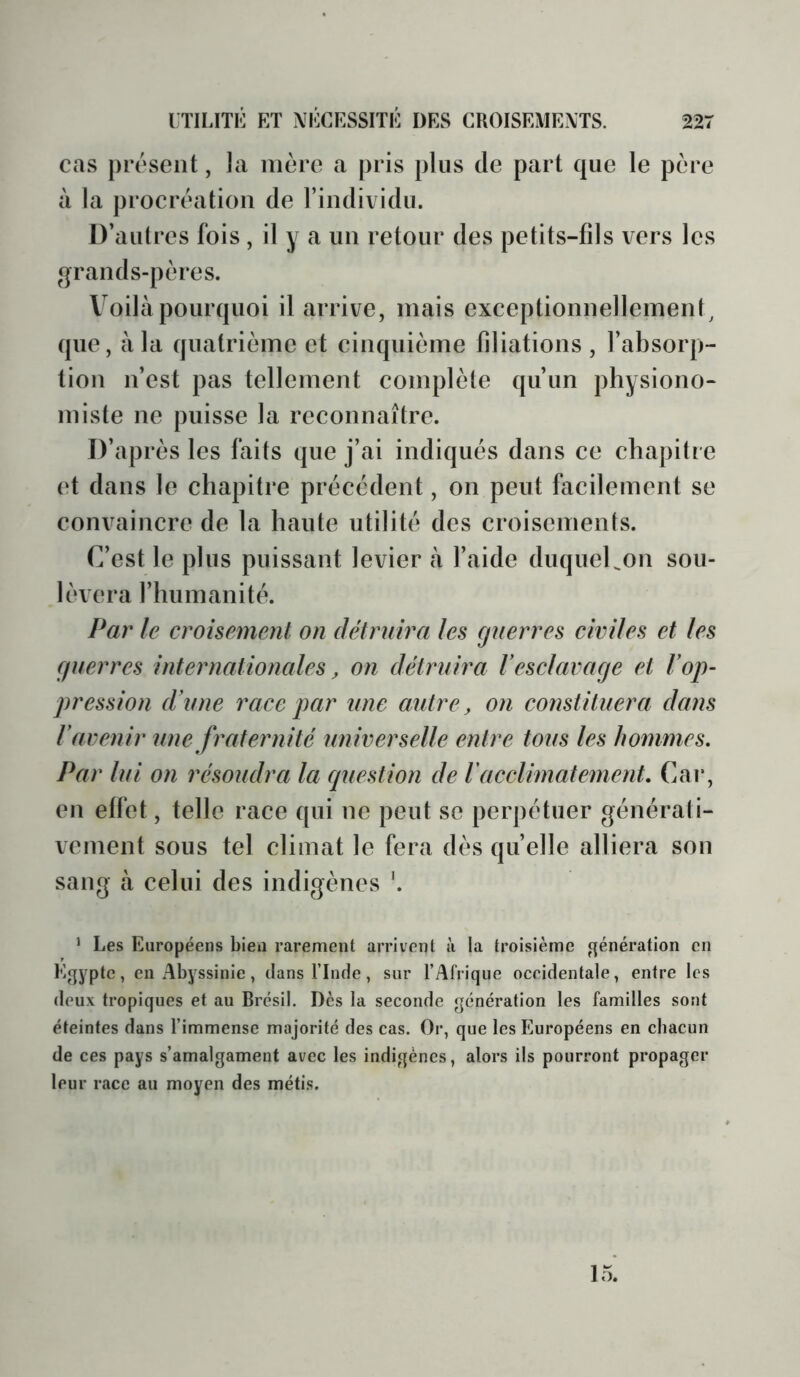 cas présent, la mère a pris plus de part que le père à la procréation de l’individu. D’aut res fois, il y a un retour des petits-fils vers les ^qrands-pères. Vmilà pourquoi il arrive, mais exceptionnellement^ que, à la quatrième et cinquième filiations, l’absorp- tion n’est pas tellement complète qu’un physiono- miste ne puisse la reconnaître. D’après les faits que j’ai indiqués dans ce chapitre et dans le chapitre précédent, on peut facilement se convaincre de la haute utilité des croisements. C’est le plus puissant levier à l’aide duqueUon sou- lèvera l’humanité. Par le croisement on détruira les guerres civiles et les guerres internationales, on détruira Vesclavage et l’op- pression d’une race par une autre, on constituera dans l’avenir une fraternité universelle entre tous les hommes. Par lui on résoudra la question de l'acclimatement. Car, en effet, telle race qui ne peut se perpétuer générati- vement sous tel climat le fera dès quelle alliera son sang tà celui des indigènes '. ‘ Les Européens bien rarement arrivent à la troisième génération en Egypte, en Abyssinie, dans l’Inde, sur l’Afrique oceidentale, entre les deux tropiques et au Brésil. Dès la seconde génération les familles sont éteintes dans l’immense majorité des cas. Or, que les Européens en chacun de ces pays s’amalgament avec les indigènes, alors ils pourront propager leur race au moyen des métis. 15.