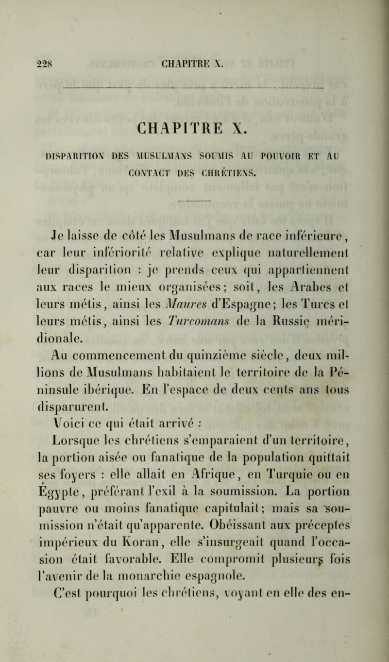 CHAPITRE X. DISPAUTTIOX DES AILSIJLMAXS SOUMIS AU POUVOIR ET AU CONTACT DES CHRÉTIENS. Je laisse de coté les Musulmans de race inférieure, car leur infériorilé relative explique naturellemeiil leur disparition : je pj*cnds ceux qui appartiennent aux races le mieux organisées; soit, les Arabes et leurs métis, ainsi les Maures d’Espagne; les Turcs el leurs métis, ainsi les Turcomans de la Russie méri- dionale. Au commencement du quinzième siècle, deux mil- lions de Musulmans liabitaicnt le territoire de la Pé- ninsule ibérique. En l’espace de deux cents ans tous disparurent. Voici ce qui était arrivé : Lorsque les cbrétiens s’emparaient d’un territoire, la portion aisée ou fanatique de la population quittait ses foyers : elle allait en Afrique, en Turquie ou en Egypte, préférant l’exil à la soumission. La portion pauvre ou moins fanatique capitulait; mais sa sou- mission n’était qu’apparente. Obéissant aux préceptes impérieux du Koran, elle s’insurgeait quand l’occa- sion était favorable. Elle compromit plusieurs fois l’avenir de la monarebie espagnole. C’est pourquoi les cbrétiens, voyant en elle des en-