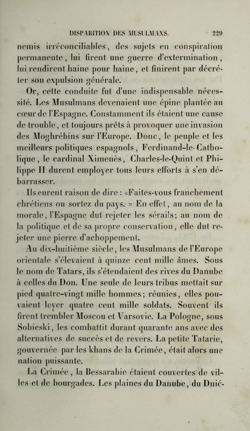 iioDiis iriTConciliablcs, des sujets en conspiration permanente, lui firent une guerre d’extermination, lui rendirent haine pour haine, et finirent par décré- ter son expulsion générale. Or, cette conduite fut d’une indispensahle néces- sité. Les Musulmans devenaient une épine plantée au cœur de l’Espagne. Constamment ils étaient une cause de trouble, et toujours prêts à provoquer une invasion des Moghréhins sur l’Europe. Donc, le peuple et les meilleurs politi([ues espagnols, Ferdinand-le-Catho- lique, le cardinal Ximenès, Charles-le-Quint et Phi- lippe II durent employer tous leurs efforts à s’en dé- barrasser. Ils eurent raison de dire : «Faites-vous franchement chrétiens ou sortez du pays. En effet, au nom de la morale, l’Espagne dut rejeter les sérails; au nom de la politi(pie et de sa ])ropre conservation, elle dut re- jeter une pierre d’achoppement. Au dix-huitième siècle, les Musulmans de l’Europe orientale s’élevaient à quinze cent mille âmes. Sous le nom de Tatars, ils s’étendaient des rives du Danube à celles du Don. Une seule de leurs tribus mettait sur pied quatre-vingt mille hommes; réunies, elles pou- vaient lever quatre cent mille soldats. Souvent ils firent trembler Moscou et Varsovie. La Pologne, sous Sohieski, les combattit durant quarante ans avec des alternatives de succès et de revers. La petite Tatarie, gouvernée par les khans de la Crimée, était alors une nation puissante. La Crimée, la Bessarabie étaient couvertes de vil- les et de bourgades. Les plaines du Danube, du Dnié-