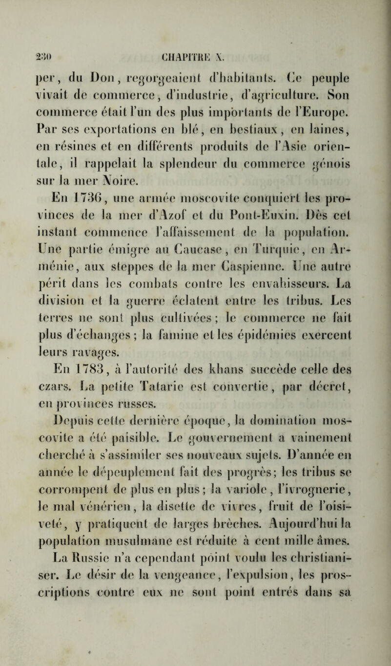 per, du Doji, regorgeaient (riiabilants. (le peuple vivait de commerce, d’industrie, d’agriculture. Son commerce était l’im des plus impbj tants de l’Europe. Par ses exportations en blé, en bestiaux, en laines, en résines et en dillérents produits de l’Asie orien- tale, il rappelait la splendeur du commerce génois sur la mer Noire. En 1730, une armée moscovite compiiert les pro- vinces de la mer d’Azol* et du Pont-Euxin. Dès cet instant commence l’alFaissement de la population. Une partie émigre au Caucase, en Turcpiie, en Ar- ménie, aux steppes de la mer (Caspienne. Lue autre périt dans les combats contre les envahisseurs. La division et la guerre éclatent entre les tribus. Les terres ne sont plus cultivées; le commerce ne lait plus d’échanges; la famine et les épidémies exercent leurs ravages. En 1783, à l’autorité des kbans succède celle des czars. La petite Tatarie est convertie, par décret, en provinces russes. Depuis cette dernière époque, la domination mos- covite a été paisible. Le gouvernement a vainemeni cherché à s’assimiler ses nouveaux sujels. D’année en année le dépeuplement fait des progrès; les tribus se corrompent de plus en plus; la variole, l’ivrognerie, le mal vénérien, la disette de vivres, fruit de l’oisi- veté, y pratiquent de larges brèches. Aujourd’hui la population musulmane est réduite à cent mille âmes. La Ilussie n’a cependant point voulu les christiani- ser. Le désir de la vengeance, l’expulsion, les pros- criptions contre eux ne sont point entrés dans sa