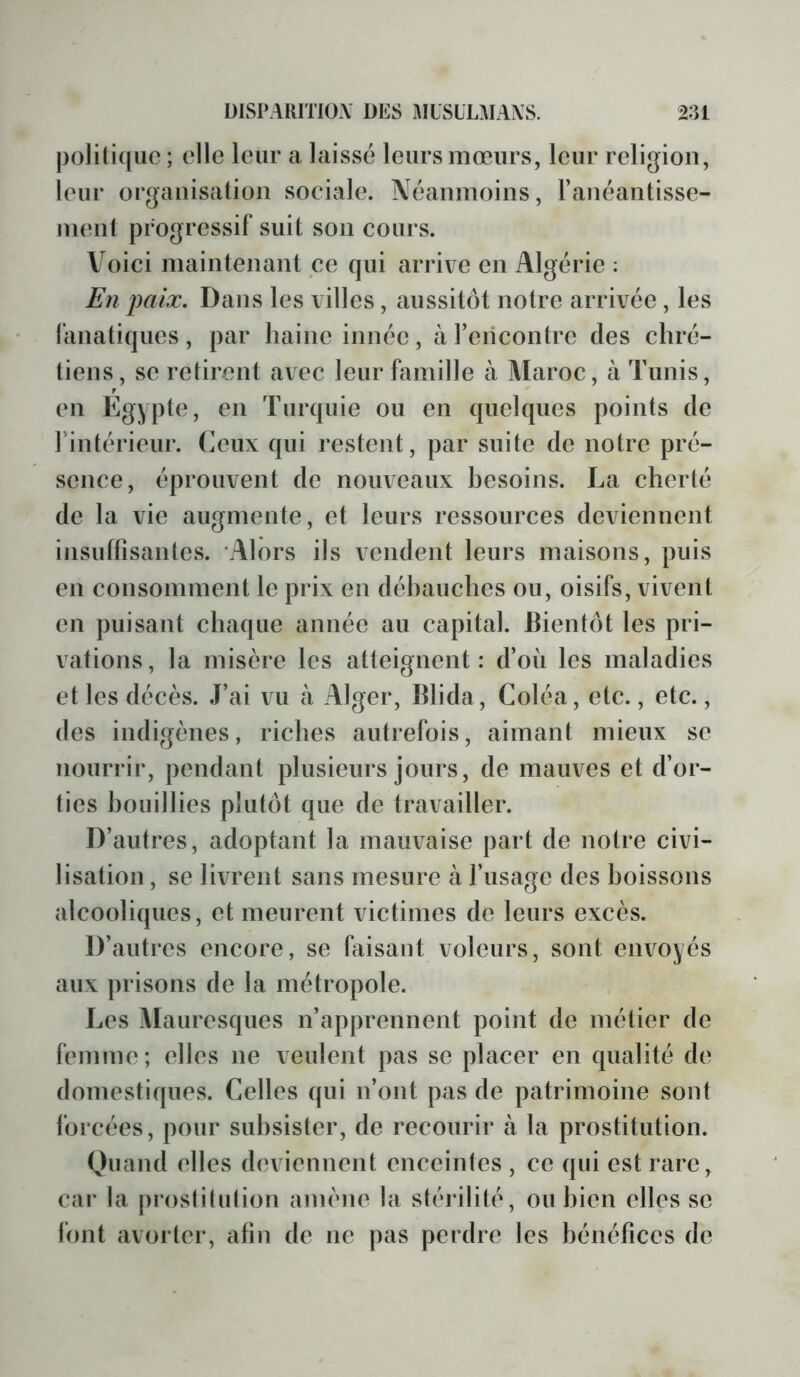politique ; elle leur a laissé leurs mœurs, leur religion, leur organisation sociale. Néanmoins, l’anéantisse- nient progressif suit son cours. V^oici maintenant ce qui arrive en Algérie : En paix. Dans les villes, aussitôt notre arrivée, les fanatiques, par haine innée, à rencontre des chré- tiens, SC retirent avec leur famille à Maroc, à Tunis, en Egypte, en Turquie ou en quelques points de rintérieur. (œux qui restent, par suite de notre pré- sence, éprouvent de nouveaux besoins. La cherté de la vie augmente, et leurs ressources deviennent insuffisantes. 'Alors ils vendent leurs maisons, puis en consomment le prix en déhanches ou, oisifs, vivent en puisant chaque année au capital. Bientôt les pri- vations, la misère les atteignent: d’où les maladies et les décès. J’ai vu à Alger, Blida, Coléa, etc., etc., des indigènes, riches autrefois, aimant mieux se nourrir, pendant plusieurs jours, de mauves et d’or- ties honillies plutôt que de travailler. D’autres, adoptant la mauvaise part de notre civi- lisation, se livrent sans mesure à l’usage des boissons alcooliques, et meurent victimes de leurs excès. D’autres encore, se faisant voleurs, sont envoyés aux prisons de la métropole. Les Mauresques n’apprennent point de métier de femme; elles ne veulent pas se placer en qualité de domestiques. Celles qui n’ont pas de patrimoine sont forcées, pour subsister, de recourir à la prostitution. Quand elles deviennent enceintes , ce qui est rare, cai’ la proslilulion amène la stérilité, ou bien elles se font avorter, afin de ne pas perdre les bénéfices de