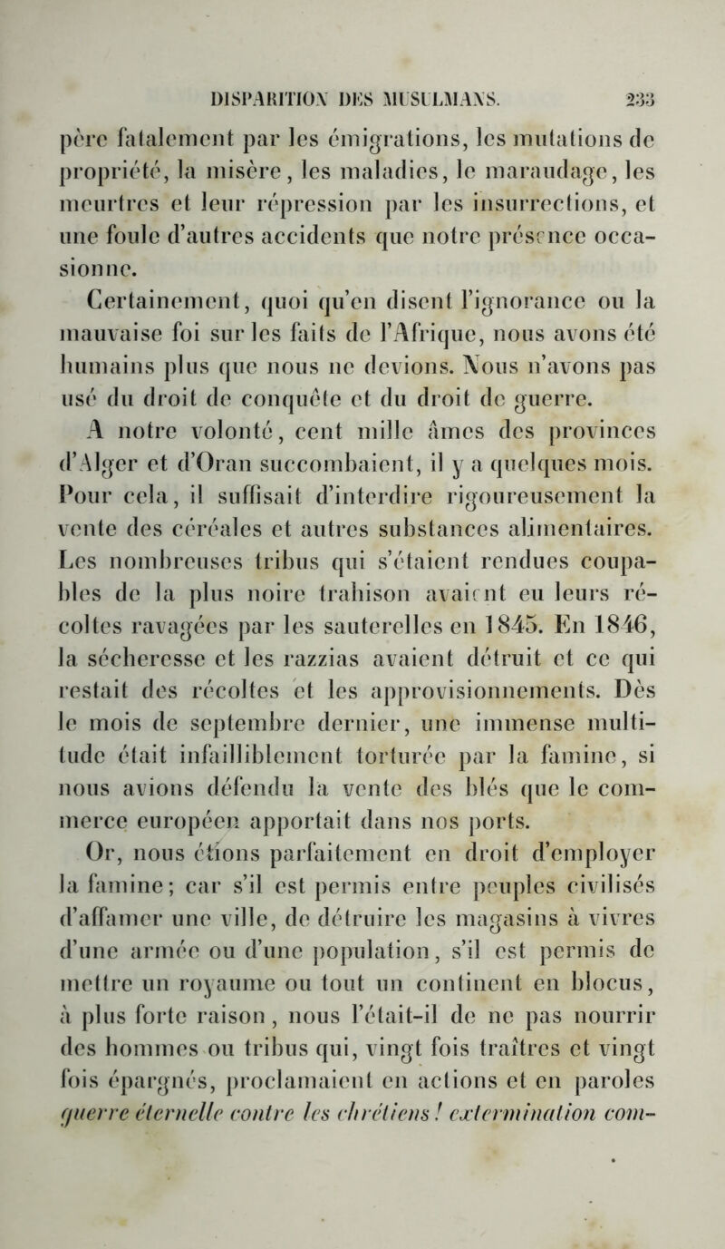 |)('rc falcilonicnt par les émigrations, les miilalions de propriété, la misère, les maladies, le maraudage, les meurtres et leur répression par les insurrections, et une foule d’autres accidents que notre présence occa- sion ne. Certainement, quoi qu’en disent l’ignorance ou la mauvaise foi sur les faits de l’Afrique, nous avons été Immains plus que nous ne devions. Nous n’avons pas usé du droit de conquête et du droit de guerre. A notre volonté, cent mille âmes des provinces d’Alger et d’Oran suecombaient, il y a quelques mois. Pour cela, il suffisait d’interdire rigoureusement la vente des céréales et autres substances alimentaires. Les nombreuses tribus qui s’étaient rendues coupa- bles de la plus noire trabison avait nt eu leurs ré- coltes ravagées par les sauterelles en 1845. En 1846, la séebercssc et les razzias avaient détruit et ce qui restait des récoltes et les approvisionnements. Dès le mois de septembre dernier, une immense multi- tude était inbiilliblcincnt torturée par la famine, si nous avions défendu la vente des blés que le com- nierce européen apportait dans nos ports. Or, nous étions parfaitement en droit d’employer la famine; car s’il est permis entre peuples civilisés d’affamer une ville, de détruire les magasins à vivres d’une armée ou d’une jiopulation, s’il est permis de mettre un royaume ou tout un continent en blocus, à plus forte raison, nous l’était-il de ne pas nourrir des bommes ou tribus qui, vingt fois traîtres et vingt fois épargnés, proclamaient en actions et en paroles fflierre élernelle contre les chrétiens! cætermination coin-