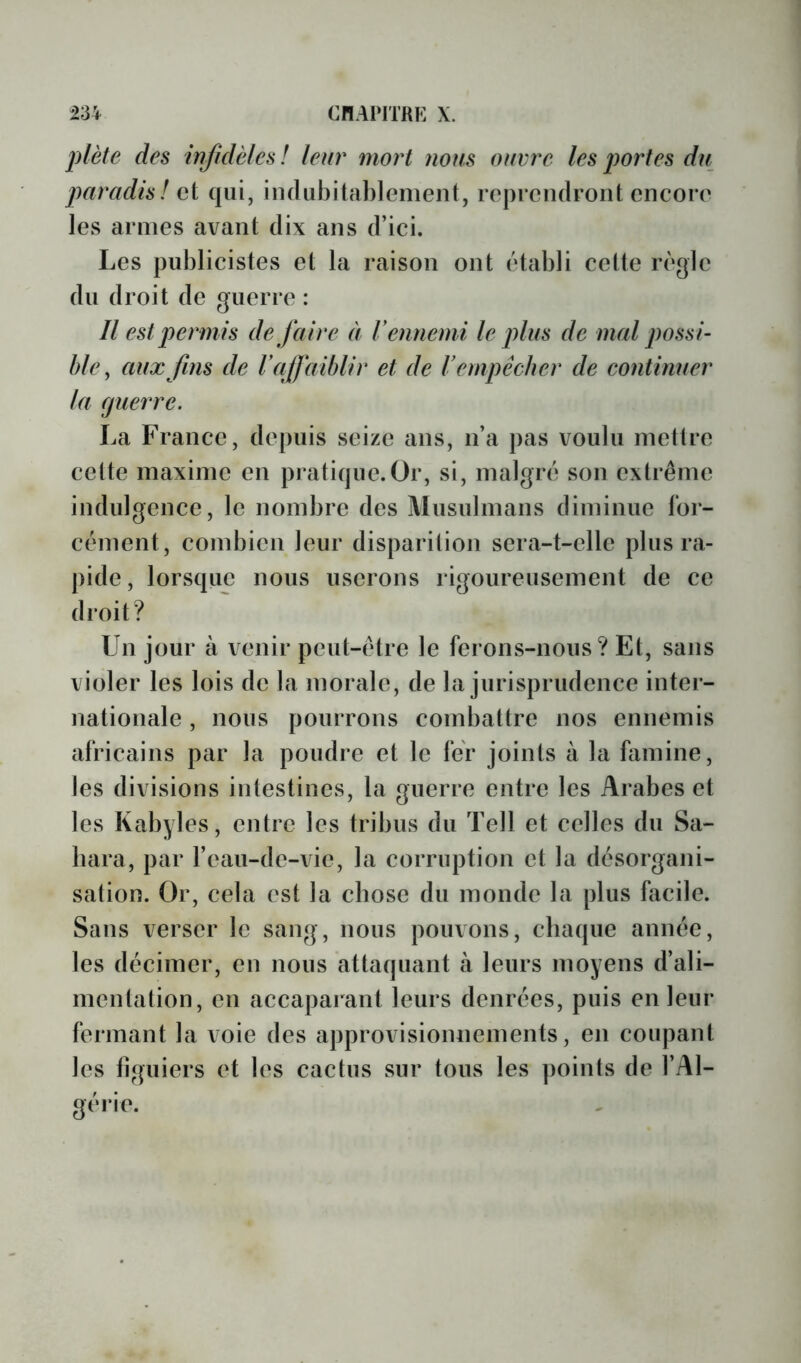 plète des infidèles! leur mort nous ouvre les portes du paradis! oi qui, in(liibital)lemen(, reprendront cncoro les armes avant dix ans d’ici. Les publicistes et la raison ont établi cette règle du droit de guerre : Il est permis de faire à V ennemi le plus de mal possi- ble ^ aux fins de Vaffaiblir et de Vempêcher de eoniinuer la (juerre. La France, depuis seize ans, n’a pas voulu mettre cette maxime en pratique.Or, si, malgré son extrême indulgence, le nombre des Musulmans diminue for- cément, combien leur disparition sera-t-elle plus ra- pide , lorsque nous userons rigoureusement de ce droit? Un jour à venir peut-être le ferons-nous? Et, sans violer les lois de la morale, de la jurisprudence inter- nationale , nous pourrons combattre nos ennemis africains par la poudre et le fer joints à la famine, les divisions intestines, la guerre entre les Arabes et les Kabyles, entre les tribus du Tell et celles du Sa- hara, par l’eau-de-vie, la corruption et la désorgani- sation. Or, cela est la chose du monde la plus facile. Sans verser le sang, nous pouvons, chaque année, les décimer, en nous attaquant à leurs moyens d’ali- mentation, en accaparant leurs denrées, puis en leur fermant la loie des approvisionnements, en coupant les llguiers et les cactus sur tous les points de l’Al- gérie.