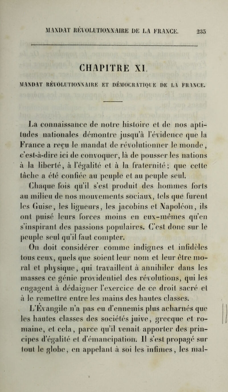 MAXÜAT UÉVOLLTIOXAAIKIî: de la fraxge. CHAPITRE XI MANDAT UÉVOLLTIOWAIKE ET ÜÉMOCUATIQI E DE LA FEWCE. La connaissance de notre liisloire et de nos apti- tudes nationales démontre jusqu’à l’évidence que la France a reçu le mandat de révolutionner le monde, c’est-à-dire ici de convoquer, là de pousser les nations à la liberté, à l’égalité et à la fraternité; que cette tache a été confiée au peuple et au peuple seul. Chaque fois qu’il s’est produit des hommes forts au milieu de nos mouvements sociaux, tels que furent les (iiiise, les ligueurs, les jacobins et Napoléon, ils ont puisé leurs forces moins en eux-mémes qu’en s’inspirant des passions populaires. C’est donc sur te jieuple s('ul qu’il faut compter. On doit considérer comme indignes et infidèles tous ceux, quels que soient leur nom et leur être mo- ral et physique, qui travaillent à annihiler dans les masses ce génie providentiel des révolutions, qui les engagent à dédaigner l’exercice de ce droit sacré et à le remettre entre les mains des hautes classes. L’Evangile n’a pas eu d’ennemis plus acharnés que les hautes classes des sociétés juive, grecque et ro- maine, et cela, parce qu’il venait apporter des prin- cipes d’égalilé et d’émancipation. 11 s’est propagé sur tout le globe, en appelant à soi les intimes, les mal-
