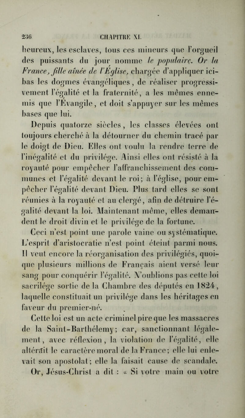 CHAIMTUK XI. 2;i6 heureux, les esclaves, tous ces mineurs que rorgucil des puissants du jour nomme le fopulairQ. Or la France J fdle aînée de r Eglise, chargée d’apj)liqucr ici- bas les dogmes évangéliques, de réaliser progressi- vement l’égalité et la fraternité, a les memes enne- mis que l’Evangile, et doit s’appuyer sur les memes hases que lui. Depuis quatorze siècles , les classes élevées ont toujours cherché à la détourner du chemin tracé par le doigt de Dieu. Elles ont voulu la rendre terre de l’inégalité et du privilège. Ainsi elles ont résisté à la royauté pour empêcher raffranchissement des com- munes et l’égalité devant le roi; à l’église, pour cm- ])écher l’égalité devant Dieu. Plus tard elles se sont réunies à la royauté et au clergé, afin de détruire l’é- galité devant la loi. Maintenant meme, elles dcmair- dent le droit divin et le privilège de la fortune. Ceci n’est point une parole vainc ou systématique. L’esprit d’aristocratie n’est point éteint parmi nous. 11 veut encore la réorganisation des privilégiés, quoi- que plusieurs millions de Français aient versé leur sang pour conquérir l’égalité. iV’ouhlions pas cette loi sacrilège sortie de la Chambre des députés en 1824, laquelle constituait un privilège dans les héritages en laveur du premier-né. Cette loi est un acte criminel pire que les massacres de la Saint-Barthélemy; car, sanctionnant légale- ment, avec réflexion, la violation de l’égalité, elle alténîit le caractère moral de la France; elle lui enle- vait son apostolat; elle la faisait cause de scandale. Or, Jésus-Christ a dit : u Si votre main ou voire