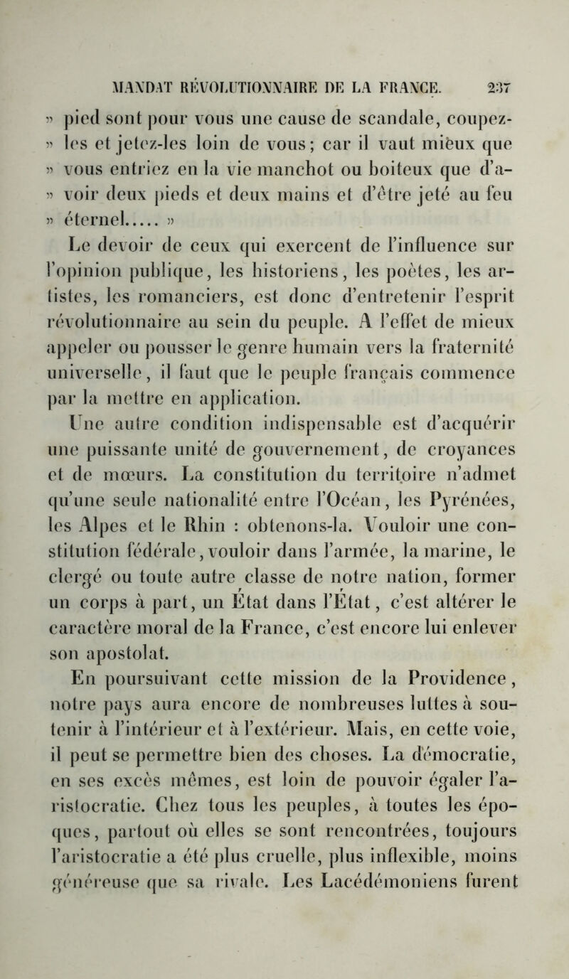 pied sont pour vous une cause de scandale, coupez- 5' les et jetez-les loin de vous; car il vaut miëux que 5) vous entriez en la vie manchot ou boiteux que d’a- voir deux pieds et deux mains et d’être jeté au feu » éternel » Le devoir de ceux qui exercent de l’influence sur l’opinion publique, les historiens, les poètes, les ar- listes, les romanciers, est donc d’entretenir l’esprit révolutionnaire au sein du peuple. A l’elfet de mieux appeler ou ])ousser le genre humain vers la fraternité universelle, il (aiit que le peuple français commence par la mettre en application. Une aulre condition indispensable est d’acquérir une puissante unité de gouvernement, de croyances et de mœurs. La constitution du territoire n’admet (pi’une seule nationalité entre l’Océan, les Pyrénées, les Alpes et le Rhin : obtenons-la. Vouloir une con- stitution fédérale, vouloir dans l’armée, la marine, le clergé ou toute autre classe de notre nation, former un corps à part, un Etat dans l’Etat, c’est altérer le caractère moral de la France, c’est encore lui enlever son apostolat. En poursuivant cette mission de la Providence, notre j)ays aura encore de nombreuses luttes à sou- tenir à l’intérieur et à l’extérieur. Mais, en cette voie, il peut se permettre bien des choses. La démocratie, en ses excès mêmes, est loin de pouvoir égaler l’a- rislocratie. Chez tous les peuples, à toutes les épo- (pies, partout où elles se sont rencontrées, toujours l’aristocratie a été plus cruelle, plus inflexible, moins généreuse (jue sa ri^^ale. Les Lacédémoniens furent