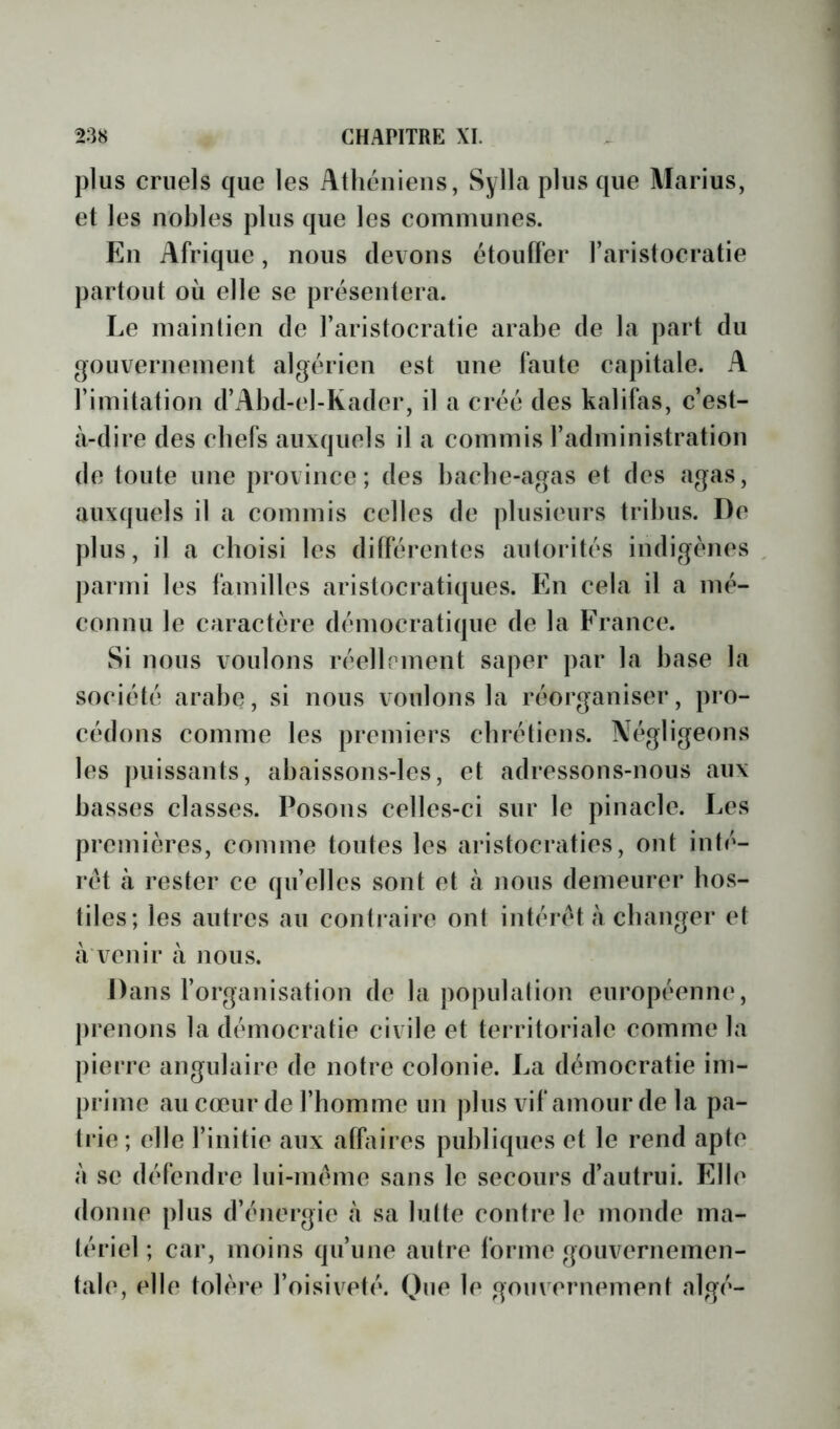 plus cruels que les Athéniens, Sylla plus que Marius, et les nobles plus que les communes. En Afrique, nous devons étouffer l’aristocratie partout où elle se présentera. Le maintien de l’aristocratie arabe de la part du gouvernement algérien est une faute capitale. A l’imitation d’Abd-el-Kader, il a créé des kalifas, c’est- à-dire des chefs auxquels il a commis l’administration de toute une province; des bacbe-agas et des agas, auxquels il a commis celles de plusieurs tribus. De plus, il a choisi les différentes autorités indigènes , parmi les familles arislocrati([ues. En cela il a mé- connu le caractère démocratique de la France. Si nous voulons réellement saper par la base la société arabe, si nous voulons la réorganiser, pro- cédons comme les premiers chrétiens. Négligeons les puissants, abaissons-les, et adressons-nous aux basses classes. Posons celles-ci sur le pinacle. Les premières, comme toutes les aristocraties, ont inté- rêt à rester ce qu’elles sont et à nous demeurer hos- tiles; les autres au contraire ont intérêt à changer et a venir à nous. Dans l’organisation de la population européenne, prenons la démocratie civile et territoriale comme la pierre angulaire de notre colonie. La démocratie im- prime aucœur de l’homme un plus vif amour de la pa- trie; elle l’initie aux afbiires publiques et le rend apte à se défendre lui-méme sans le secours d’autrui. Elle donne plus d’énergie à sa lutte contre le monde ma- tériel ; car, moins qu’une autre forme gouvernemen- tale, elle tolèi-e l’oisiv^eté. Que le gouvernement nlgé-