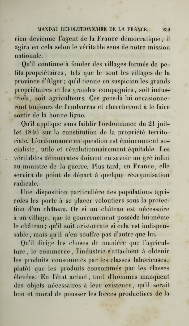 rien devienne l’agent de la France démocratique, il agira en cela selon le véritable sens de notre mission nationale. Qu’il continue à fonder des villages formés de pe- tits propriétaires, tels que le sont les villages de la province d’Alger; qu’il tienne en suspicion les grands propriétaires et les grandes compagnies, soit indus- triels, soit agriculteurs. Ces gens-là lui occasionne- ront toujours de l’embarras et chercheront à le faire sortir de la bonne ligne. Qu’il applique sans faiblir l’ordonnance du 21 juil- let 184G sur la constitution de la propriété territo- riale. L’ordonnance en question est éminemment so- cialiste , utile et révolutionnairement équitable. Les véritables démocrates doivent en savoir un gré infini au ministre de la guerre. Plus tard, en France, elle servira de point de départ à quelque réorganisation radicale. Une disposition particulière des populations agri- coles les porte à se placer volontiers sous la protec- tion d’un château. Or si un château est nécessaire à un village, que le gouvernement possède lui-même le château; qu’il soit aristocrate si cela est indispen- sable , mais qu’il n’en souffre pas d’autre que lui. Qu’il dirige les choses de manière que l’agricul- ture, le commerce, l’industrie s’attachent à obtenir les produits consommés par les classes lahorieuses, plulot que les produits consommés par les classes élevées. En l’état actuel, tant d’hommes manquent des objets nécessaires à leur existence, qu’il serait bon et moral de pousser les forces productives de la