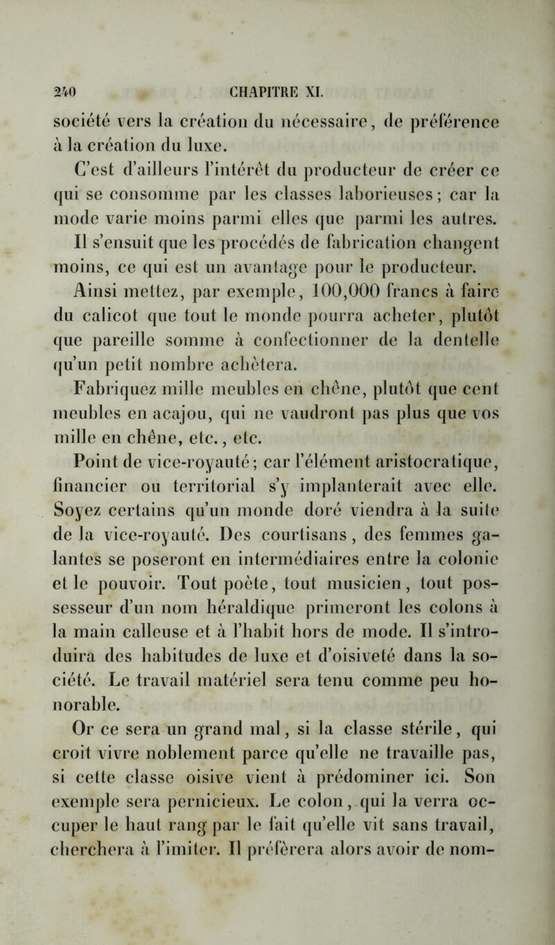 société vers la création du nécessaire, de prélérence à la création du luxe. C’est d’ailleurs l’intérêt du producteur de créer ce qui se consomme par les classes laborieuses; car la mode varie moins parmi elles que parmi les autres. Il s’ensuit que les procédés de fabrication changent moins, ce qui est un avantage pour le producteur. Ainsi mettez, par exemple, 100,000 francs à faire du calicot que tout le monde pourra acheter, plutôt que pareille somme à confectionner de la dentelle qu’un petit nombre achètera. Fabriquez mille meubles en chêne, plutôt que cent meubles en acajou, qui ne vaudront pas plus que vos mille en chêne, etc., etc. Point de vice-royauté; car l’élément aristocratique, financier ou territorial s’y implanterait avec elle. Soyez certains qu’un monde doré viendra à la suite de la vice-royauté. Des courtisans, des femmes ga- lantes se poseront en intermédiaires entre la colonie et le pouvoir. Tout poète, tout musicien, tout pos- sesseur d’un nom héraldique primeront les colons à la main calleuse et à l’habit hors de mode. Il s’intro- duira des habitudes de luxe et d’oisiveté dans la so- ciété. Le travail matériel sera tenu comme peu ho- norable. Or ce sera un grand mal, si la classe stérile, qui croit vivre noblement parce qu’elle ne travaille pas, si eette classe oisive vient à prédominer ici. Son exemple sera pernicieux. Le colon,,qui la verra oc- cuper le haut rang par le lait qu’elle vit sans travail, cherchera à l’imiter. Il préférera alors avoir de nom-