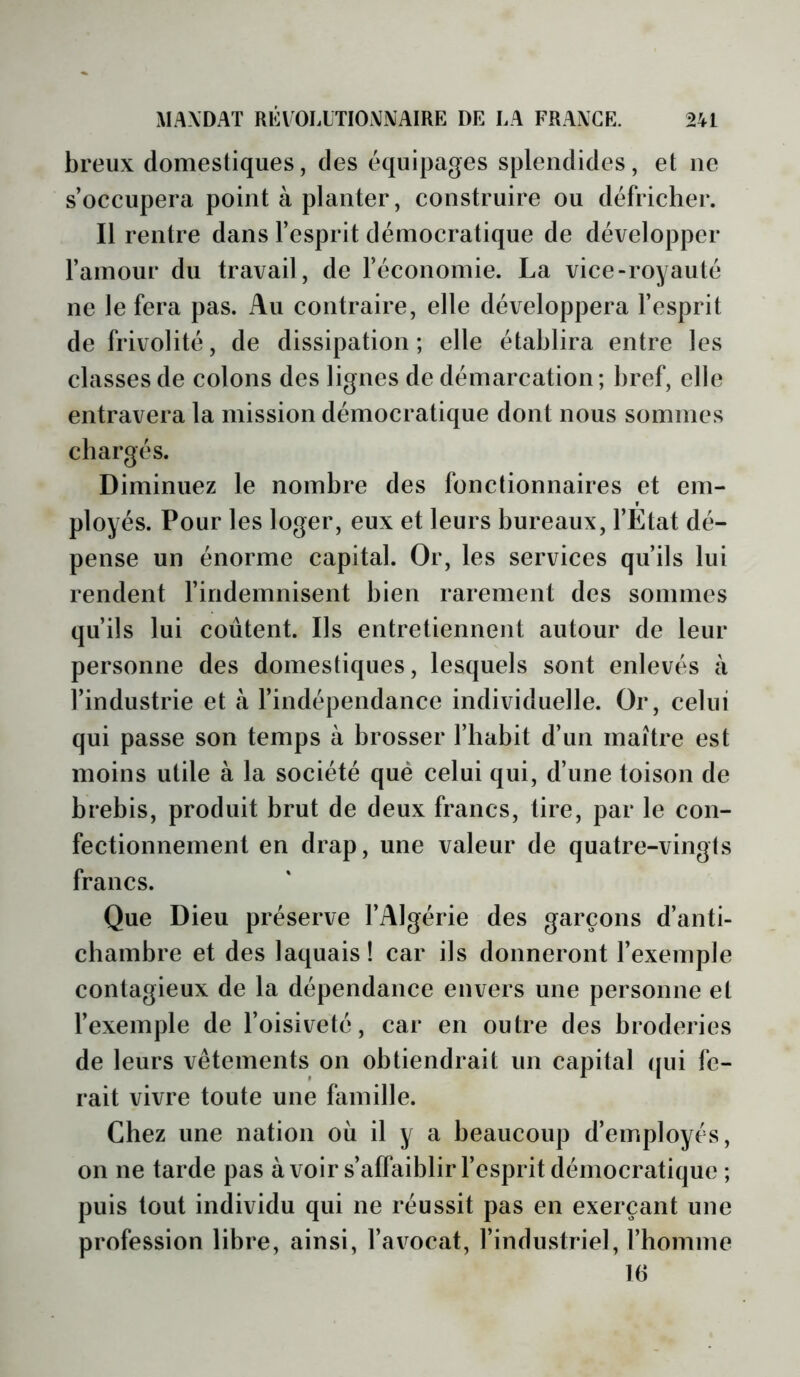 breux domestiques, des équipages splendides, et ne s’occupera point à planter, construire ou défricher. Il rentre dans l’esprit démocratique de développer l’amour du travail, de l’économie. La vice-royauté ne le fera pas. Au contraire, elle développera l’esprit de frivolité, de dissipation; elle établira entre les classes de colons des lignes de démarcation; bref, elle entravera la mission démocratique dont nous sommes chargés. Diminuez le nombre des fonctionnaires et em- ployés. Pour les loger, eux et leurs bureaux, l’Etat dé- pense un énorme capital. Or, les services qu’ils lui rendent l’indemnisent bien rarement des sommes qu’ils lui coûtent. Ils entretiennent autour de leur personne des domestiques, lesquels sont enlevés à l’industrie et à l’indépendance individuelle. Or, celui qui passe son temps à brosser l’habit d’un maître est moins utile à la société qué celui qui, d’une toison de brebis, produit brut de deux francs, tire, par le con- fectionnement en drap, une valeur de quatre-vingts francs. Que Dieu préserve l’Algérie des garçons d’anti- chambre et des laquais ! car ils donneront l’exemple contagieux de la dépendance envers une personne et l’exemple de l’oisiveté, car en outre des broderies de leurs vêtements on obtiendrait un capital (pii fe- rait vivre toute une famille. Chez une nation où il y a beaucoup d’employés, on ne tarde pas à voir s’affaiblir l’esprit démocratique ; puis tout individu qui ne réussit pas en exerçant une profession libre, ainsi, l’avocat, l’industriel, l’homme