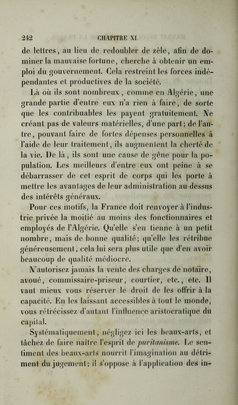 de lettres, au lieu de re^doubler de zèle, afin de do- miner la mauvaise fortune, cherche à obtenir un em- ploi du gouvernement. Cela restreint les forces indé- pendantes et productives de la société. Là ou ils sont nombreux, comme en Algérie, une grande partie d’entre eux n’a rien à faire, de sorte que les contribuables les payent gratuitement. Ne créant pas de valeurs matérielles, d’une part; de l’au- tre, pouvant faire de fortes dépenses personnelles à l’aide de leur traitement, ils augmentent la cherté de la vie. De là, ils sont une cause de gêne pour la po- pulation. Les meilleurs d’entre eux ont peine à se débarrasser de cet esprit de corps qui les porte à mettre les avantages de leur administration au-dessus des intérêts généraux. Pour ces motifs, la France doit renvoyer à l’indus- trie privée la moitié au moins des fonctionnaires et employés de l’Algérie. Ocelle s’en tienne à un petit nombre, mais de bonne qualité; quelle les rétribue généreusement, cela lui sera plus utile que d’en avoir beaucoup de qualité médiocre. N’autorisez jamais la vente des charges de notaire, avoué, commissaire-priseur, courtier, etc., etc. Il vaut mieux vous réserver le droit de les offrir à la capacité. En les laissant accessibles à tout le monde, vous rétrécissez d’autant l’influence aristocratique du capital. Systématiquement, négligez ici les beaux-arts, et tâchez de faire naître l’esprit de puritanisme. Le sen- timent des beaux-arts nourrit l’imagination au détri- ment du jugement; il s’oppose à l’application des in-